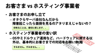 お客さま vs ホスティング事業者
• お客さまのお申し立て
 – オタクらサーバ会社なんだから
   障害起こったら面倒を見るのアタリまえじゃないの？
  仰有ることは、痛切に感じます。。

• ホスティング事業者の言い訳
 – OSやミドルウェア運用など、ハードウェアに関する以
   外は、基本的にお客さまでの対応をお願い申(略
  すみません、すみません、、
 