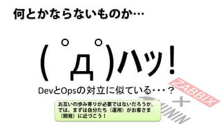何とかならないものか…



  ( ﾟдﾟ)ﾊｯ!
  DevとOpsの対立に似ている・・・？
    お互いの歩み寄りが必要ではないだろうか。
    では、まずは自分たち（運用）がお客さま
    （開発）に近づこう！
 