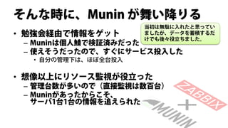 そんな時に、Munin が舞い降りる
                     当初は無駄に入れたと思ってい
• 勉強会経由で情報をゲット       ましたが、データを蓄積するだ
                     けでも後々役立ちました。
 – Muninは個人鯖で検証済みだった
 – 使えそうだったので、すぐにサービス投入した
  • 自分の管理下は、ほぼ全台投入

• 想像以上にリソース監視が役立った
 – 管理台数が多いので（直接監視は数百台）
 – Muninがあったからこそ、
   サーバ1台1台の情報を追えられた
 