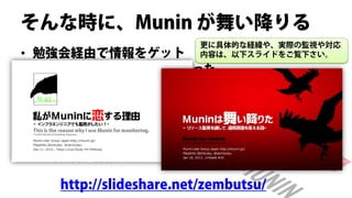 そんな時に、Munin が舞い降りる
                        更に具体的な経緯や、実際の監視や対応
• 勉強会経由で情報をゲット          内容は、以下スライドをご覧下さい。
 – Muninは個人鯖で検証済みだった
 – 使えそうだったので、すぐにサービス投入した
  • 自分の管理下は、ほぼ全台投入


• 想像以上にリソース監視が役立った
 – 管理台数が多いので（直接監視は数百台）
 – 1台1台の情報をを追うことは出来なかった

   http://slideshare.net/zembutsu/
 