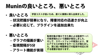 Muninの良いところ、悪いところ
• 良いところ   学習コストが低いため、直ぐに業務に導入出来ました。


 – 状況把握が簡単になり、障害対応の迅速さが向上
 – 必要に応じて、プラグインを追加出来た


• 悪いところ          監視対象が増えてきた事による監視サーバ
                 の負荷増大という課題が発生しました。
 – グラフの描画が重い     そして、スマートフォンの普及により、常
                 にアクセスが発生するサービスが増えまし
 – 監視間隔が5分       た。更に短い時間単位での監視や対応に対
                 する需要が高まります。
 – アラート機能が貧弱
 