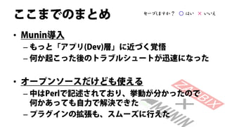 ここまでのまとめ           セーブしますか？ ○ はい × いいえ



• Munin導入
 – もっと「アプリ(Dev)層」に近づく覚悟
 – 何か起こった後のトラブルシュートが迅速になった


• オープンソースだけども使える
 – 中はPerlで記述されており、挙動が分かったので
   何かあっても自力で解決できた
 – プラグインの拡張も、スムーズに行えた
 