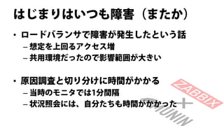 はじまりはいつも障害（またか）
• ロードバランサで障害が発生したという話
 – 想定を上回るアクセス増
 – 共用環境だったので影響範囲が大きい


• 原因調査と切り分けに時間がかかる
 – 当時のモニタでは1分間隔
 – 状況照会には、自分たちも時間がかかった
 