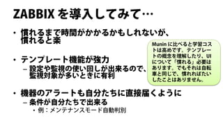 ZABBIX を導入してみて…
• 慣れるまで時間がかかるかもしれないが、
  慣れると楽           Munin に比べると学習コス
                       トは高めです。テンプレー
                       トの概念を理解したり、UI
• テンプレート機能が強力          について「慣れる」必要は
 –   設定や監視の使い回しが出来るので、 あります。でもそれは自転
                       車と同じで、慣れればたい
     監視対象が多いときに有利      したことはありません。

• 機器のアラートも自分たちに直接届くように
 – 条件が自分たちで出来る
     • 例：メンテナンスモード自動判別
 