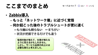 ここまでのまとめ               セーブしますか？ ○ はい × いいえ



• Zabbix導入
 – もっと「ネットワーク層」に近づく覚悟
 – 何か起こった後のトラブルシュートが更に速く
   • もう誰にも頼らない ←まちがい
   • 状況が把握できるだけでも違う

     監視対象が増えて、仕事が増える
     ように見えるかもしれません。
     しかし、サービス品質の向上には
     必要な事だと考えました。
 
