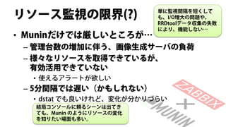 リソース監視の限界(?)              単に監視間隔を短くして
                          も、I/O増大の問題や、
                          RRDtoolデータ収集の失敗
                          により、機能しない…
• Muninだけでは厳しいところが…
 – 管理台数の増加に伴う、画像生成サーバの負荷
 – 様々なリソースを取得できているが、
   有効活用できていない
  • 使えるアラートが欲しい
 – 5分間隔では遅い（かもしれない）
  • dstat でも良いけれど、変化が分かりづらい
   結局コンソールに頼るシーンは出てき
   ても、Munin のようにリソースの変化
   を知りたい場面も多い。
 