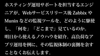 ホスティング運用サポートを担当するエンジ
ニアが、Webサービスリリース後 Zabbix や
Munin などの監視ツールを、どのように駆使
し、「何を」「どこまで」見ているのか。
明日から使えるノウハウを紹介。高負荷なア
プリ運用を例に、その監視体制の裏側を余す
ことなくお伝えします。
 