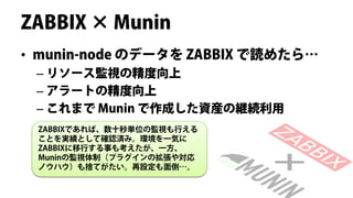 ZABBIX × Munin
• munin-node のデータを ZABBIX で読めたら…
 – リソース監視の精度向上
 – アラートの精度向上
 – これまで Munin で作成した資産の継続利用
 ZABBIXであれば、数十秒単位の監視も行える
 ことを実績として確認済み。環境を一気に
 ZABBIXに移行する事も考えたが、一方、
 Muninの監視体制（プラグインの拡張や対応
 ノウハウ）も捨てがたい。再設定も面倒…。
 