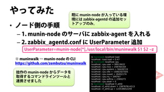 やってみた                        既に munin-node が入っている環
                             境には zabbix-agentd の追加セッ
• ノード側の手順                    トアップのみ。


 – 1. munin-node のサーバに zabbix-agent を入れる
 – 2. zabbix_agentd.conf に UserParameter 追加
    UserParameter=munin-node[*],/usr/local/bin/muninwalk $1 $2 –z
                                        $ muninwalk localhost load
※ muninwalk … munin-node の CLI          localhost::load.load = 0.47
                                        $ muninwalk localhost cpu
https://github.com/zembutsu/muninwalk   localhost::cpu.user = 99019422
                                        localhost::cpu.nice = 258760164
                                        localhost::cpu.system = 56428719
 拙作の munin-node からデータを                  localhost::cpu.idle = 10082507505
                                        localhost::cpu.iowait = 26402174
 取得するコマンドラインツールと                        localhost::cpu.irq = 299767
                                        localhost::cpu.softirq = 2369273
 連携させました                                localhost::cpu.steal = 0
                                        $ muninwalk localhost if_eth0
                                        localhost::if_eth0.down = 158787814213
                                        localhost::if_eth0.up = 123538652259
 