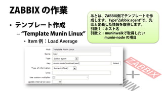 ZABBIX の作業                  あとは、ZABBIX側でテンプレートを作
                            成します。Type”Zabbix agent”で、先
• テンプレート作成                  ほど定義した情報を取得します。
                            引数１：ホスト名
 – “Template Munin Linux”   引数２：muninwalkで取得したい
                                munin-node の項目
   • Item 例：Load Average
 