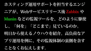 ホスティング運用サポートを担当するエンジ
ニアが、Webサービスリリース後 Zabbix や
Munin などの監視ツールを、どのように駆使
し、「何を」「どこまで」見ているのか。
明日から使えるノウハウを紹介。高負荷なア
プリ運用を例に、その監視体制の裏側を余す
ことなくお伝えします。
 