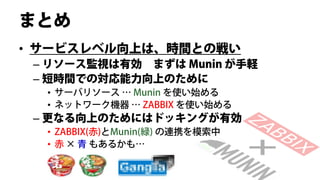まとめ
• サービスレベル向上は、時間との戦い
 – リソース監視は有効 まずは Munin が手軽
 – 短時間での対応能力向上のために
  • サーバリソース … Munin を使い始める
  • ネットワーク機器 … ZABBIX を使い始める
 – 更なる向上のためにはドッキングが有効
  • ZABBIX(赤)とMunin(緑) の連携を模索中
  • 赤 × 青 もあるかも…
 