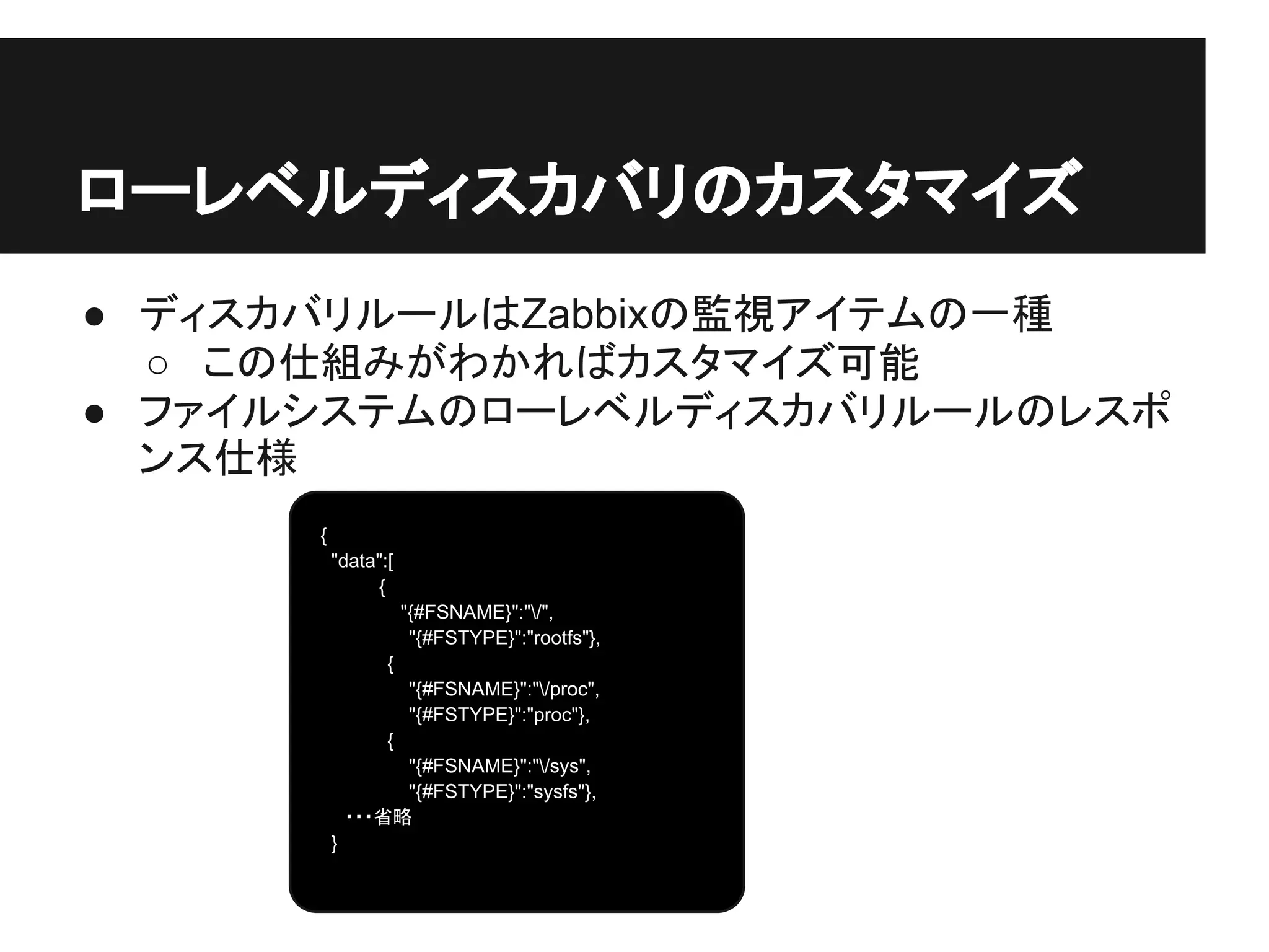 ● ディスカバリルールはZabbixの監視アイテムの一種
○ この仕組みがわかればカスタマイズ可能
● ファイルシステムのローレベルディスカバリルールのレスポ
ンス仕様
ローレベルディスカバリのカスタマイズ
{
"data":[
　　 {
　　 "{#FSNAME}":"/",
　 "{#FSTYPE}":"rootfs"},
　 {
　 "{#FSNAME}":"/proc",
　 "{#FSTYPE}":"proc"},
　 {
　 "{#FSNAME}":"/sys",
　 "{#FSTYPE}":"sysfs"},
　 ・・・省略
}
 