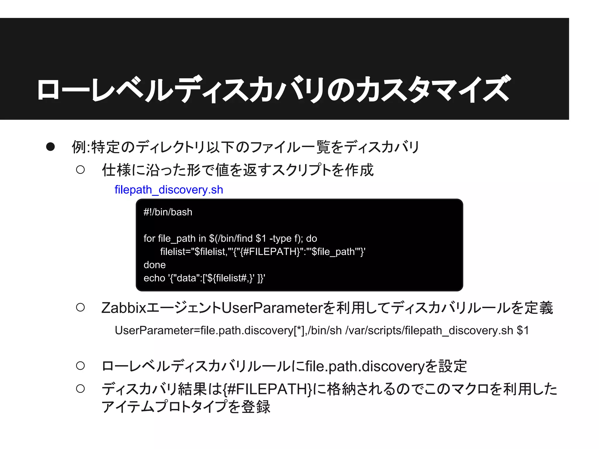 ● 例:特定のディレクトリ以下のファイル一覧をディスカバリ
○ 仕様に沿った形で値を返すスクリプトを作成
○ ZabbixエージェントUserParameterを利用してディスカバリルールを定義
○ ローレベルディスカバリルールにfile.path.discoveryを設定
○ ディスカバリ結果は{#FILEPATH}に格納されるのでこのマクロを利用した
アイテムプロトタイプを登録
ローレベルディスカバリのカスタマイズ
#!/bin/bash
for file_path in $(/bin/find $1 -type f); do
filelist="$filelist,"'{"{#FILEPATH}":"'$file_path'"}'
done
echo '{"data":['${filelist#,}' ]}'
UserParameter=file.path.discovery[*],/bin/sh /var/scripts/filepath_discovery.sh $1
filepath_discovery.sh
 