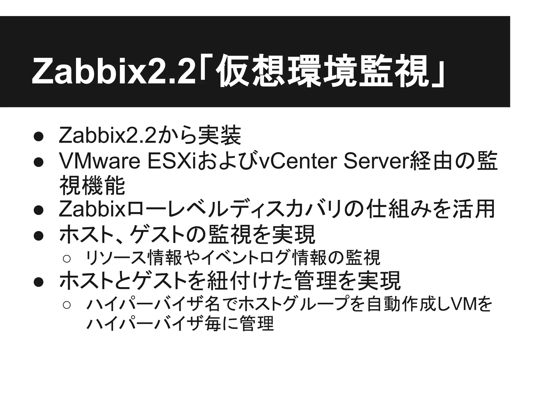 Zabbix2.2「仮想環境監視」
● Zabbix2.2から実装
● VMware ESXiおよびvCenter Server経由の監
視機能
● Zabbixローレベルディスカバリの仕組みを活用
● ホスト、ゲストの監視を実現
○ リソース情報やイベントログ情報の監視
● ホストとゲストを紐付けた管理を実現
○ ハイパーバイザ名でホストグループを自動作成しVMを
ハイパーバイザ毎に管理
 