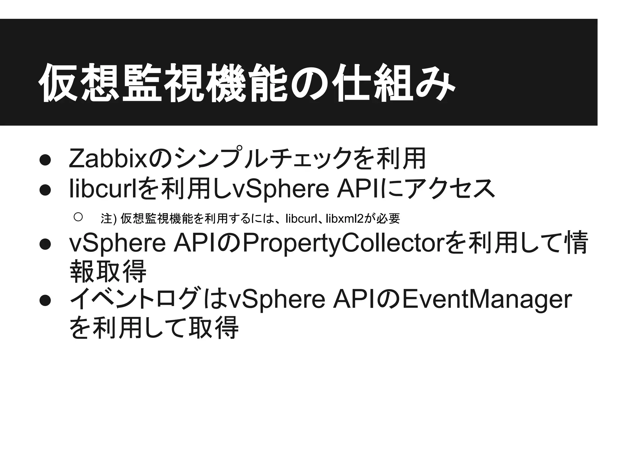 仮想監視機能の仕組み
● Zabbixのシンプルチェックを利用
● libcurlを利用しvSphere APIにアクセス
○ 注) 仮想監視機能を利用するには、 libcurl、libxml2が必要
● vSphere APIのPropertyCollectorを利用して情
報取得
● イベントログはvSphere APIのEventManager
を利用して取得
 