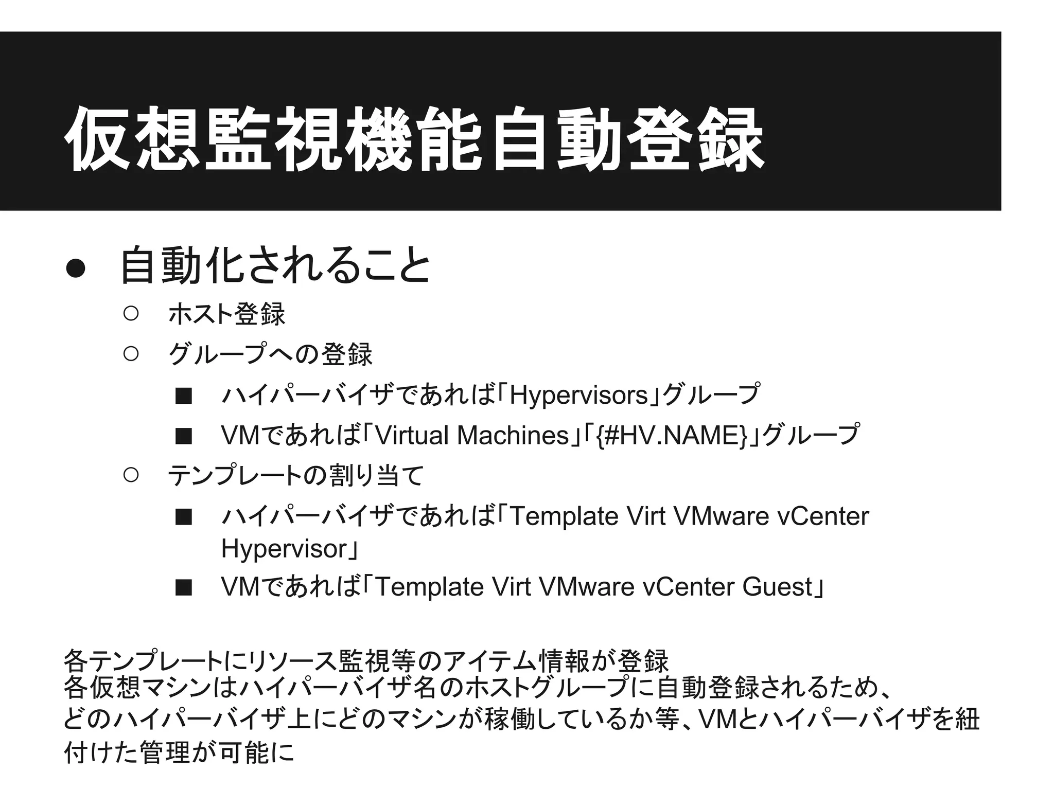 仮想監視機能自動登録
● 自動化されること
○ ホスト登録
○ グループへの登録
■ ハイパーバイザであれば「Hypervisors」グループ
■ VMであれば「Virtual Machines」「{#HV.NAME}」グループ
○ テンプレートの割り当て
■ ハイパーバイザであれば「Template Virt VMware vCenter
Hypervisor」
■ VMであれば「Template Virt VMware vCenter Guest」
各テンプレートにリソース監視等のアイテム情報が登録
各仮想マシンはハイパーバイザ名のホストグループに自動登録されるため、
どのハイパーバイザ上にどのマシンが稼働しているか等、VMとハイパーバイザを紐
付けた管理が可能に
 