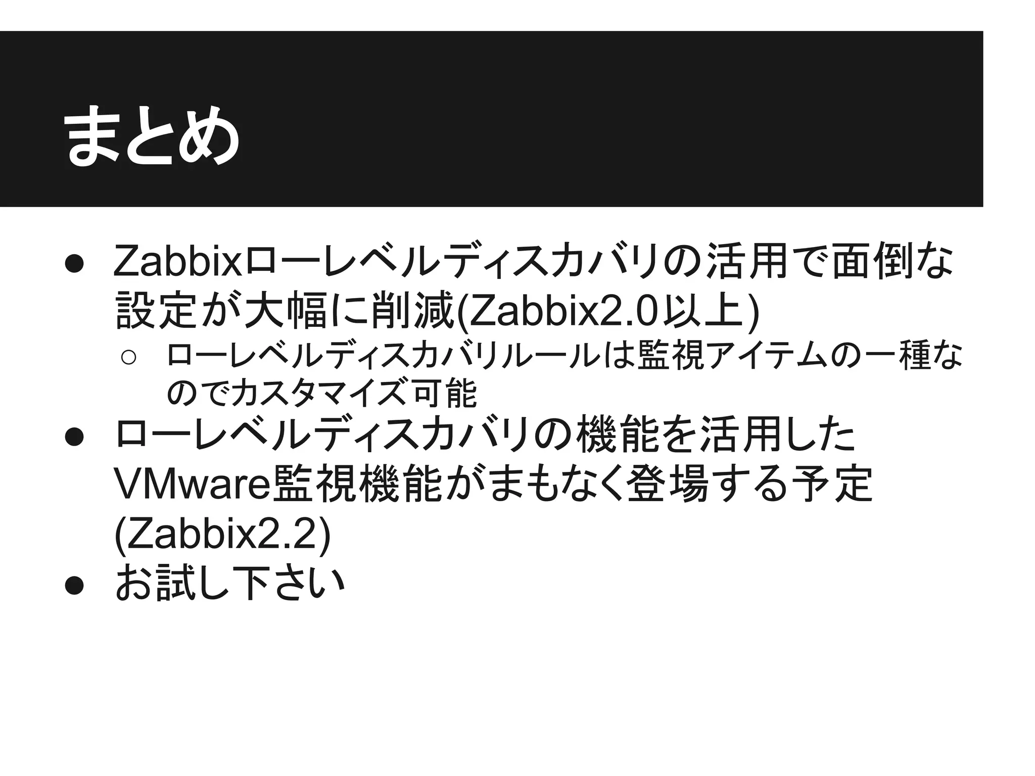 まとめ
● Zabbixローレベルディスカバリの活用で面倒な
設定が大幅に削減(Zabbix2.0以上)
○ ローレベルディスカバリルールは監視アイテムの一種な
のでカスタマイズ可能
● ローレベルディスカバリの機能を活用した
VMware監視機能がまもなく登場する予定
(Zabbix2.2)
● お試し下さい
 