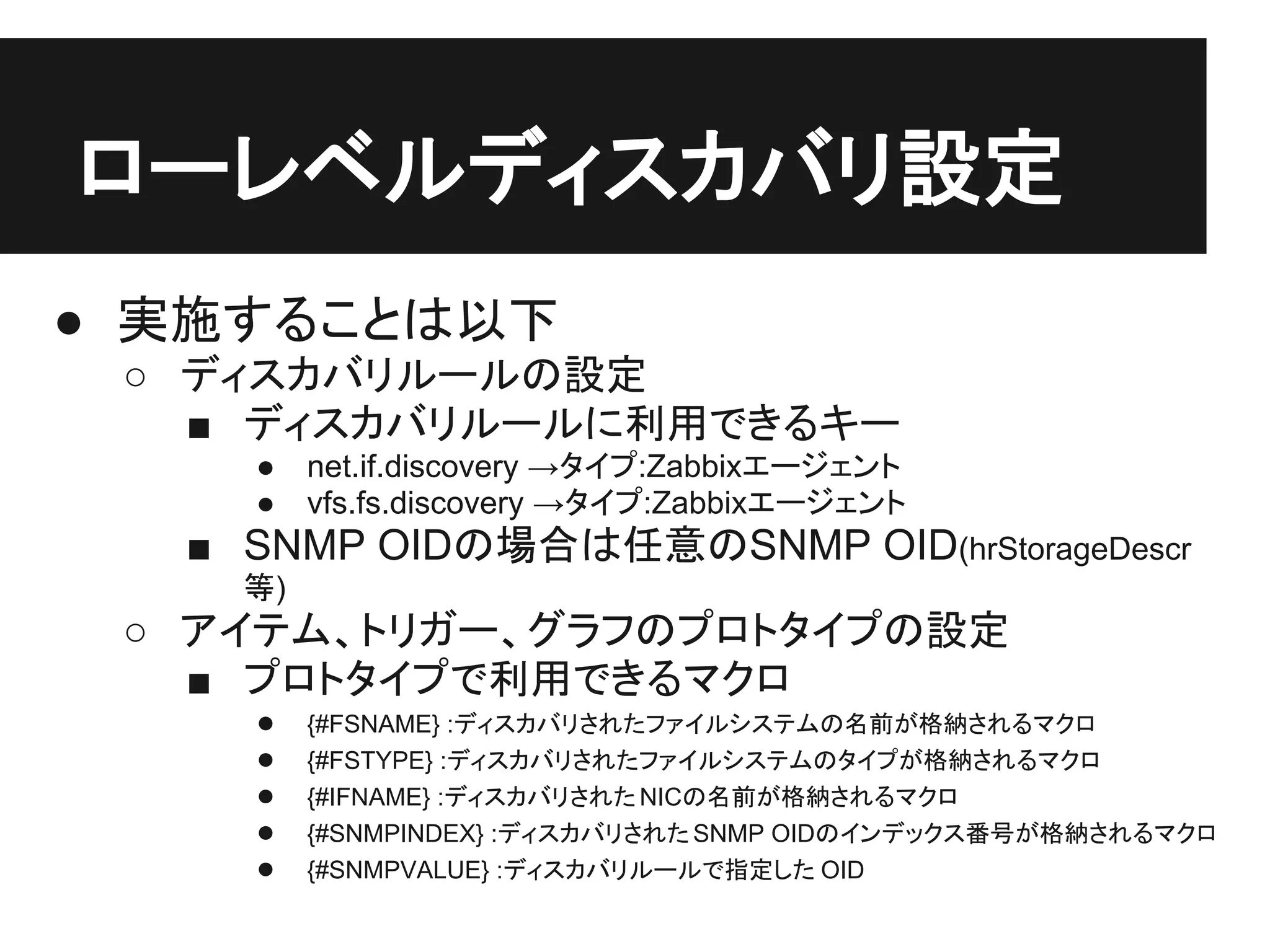 ● 実施することは以下
○ ディスカバリルールの設定
■ ディスカバリルールに利用できるキー
● net.if.discovery →タイプ:Zabbixエージェント
● vfs.fs.discovery →タイプ:Zabbixエージェント
■ SNMP OIDの場合は任意のSNMP OID(hrStorageDescr
等)
○ アイテム、トリガー、グラフのプロトタイプの設定
■ プロトタイプで利用できるマクロ
● {#FSNAME} :ディスカバリされたファイルシステムの名前が格納されるマクロ
● {#FSTYPE} :ディスカバリされたファイルシステムのタイプが格納されるマクロ
● {#IFNAME} :ディスカバリされたNICの名前が格納されるマクロ
● {#SNMPINDEX} :ディスカバリされたSNMP OIDのインデックス番号が格納されるマクロ
● {#SNMPVALUE} :ディスカバリルールで指定した OID
ローレベルディスカバリ設定
 