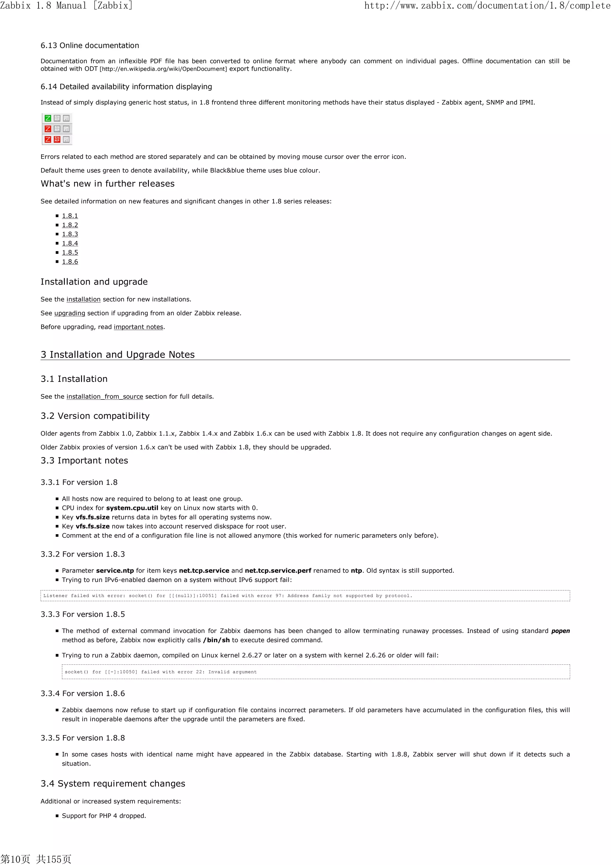 Zabbix 1.8 Manual [Zabbix]                                                                                       http://www.zabbix.com/documentation/1.8/complete


       6.13 Online documentation

       Documentation from an inflexible PDF file has been converted to online format where anybody can comment on individual pages. Offline documentation can still be
       obtained with ODT [http://en.wikipedia.org/wiki/OpenDocument] export functionality.


       6.14 Detailed availability information displaying

       Instead of simply displaying generic host status, in 1.8 frontend three different monitoring methods have their status displayed - Zabbix agent, SNMP and IPMI.




       Errors related to each method are stored separately and can be obtained by moving mouse cursor over the error icon.

       Default theme uses green to denote availability, while Black&blue theme uses blue colour.

       What's new in further releases
       See detailed information on new features and significant changes in other 1.8 series releases:

              1.8.1
              1.8.2
              1.8.3
              1.8.4
              1.8.5
              1.8.6


       Installation and upgrade
       See the installation section for new installations.

       See upgrading section if upgrading from an older Zabbix release.

       Before upgrading, read important notes.



       3 Installation and Upgrade Notes

       3.1 Installation
       See the installation_from_source section for full details.


       3.2 Version compatibility
       Older agents from Zabbix 1.0, Zabbix 1.1.x, Zabbix 1.4.x and Zabbix 1.6.x can be used with Zabbix 1.8. It does not require any configuration changes on agent side.

       Older Zabbix proxies of version 1.6.x can't be used with Zabbix 1.8, they should be upgraded.

       3.3 Important notes

       3.3.1 For version 1.8

              All hosts now are required to belong to at least one group.
              CPU index for system.cpu.util key on Linux now starts with 0.
              Key vfs.fs.size returns data in bytes for all operating systems now.
              Key vfs.fs.size now takes into account reserved diskspace for root user.
              Comment at the end of a configuration file line is not allowed anymore (this worked for numeric parameters only before).


       3.3.2 For version 1.8.3

              Parameter service.ntp for item keys net.tcp.service and net.tcp.service.perf renamed to ntp. Old syntax is still supported.
              Trying to run IPv6-enabled daemon on a system without IPv6 support fail:

        Listener failed with error: socket() for [[(null)]:10051] failed with error 97: Address family not supported by protocol.



       3.3.3 For version 1.8.5

              The method of external command invocation for Zabbix daemons has been changed to allow terminating runaway processes. Instead of using standard popen
              method as before, Zabbix now explicitly calls /bin/sh to execute desired command.

              Trying to run a Zabbix daemon, compiled on Linux kernel 2.6.27 or later on a system with kernel 2.6.26 or older will fail:

               socket() for [[-]:10050] failed with error 22: Invalid argument



       3.3.4 For version 1.8.6

              Zabbix daemons now refuse to start up if configuration file contains incorrect parameters. If old parameters have accumulated in the configuration files, this will
              result in inoperable daemons after the upgrade until the parameters are fixed.


       3.3.5 For version 1.8.8

              In some cases hosts with identical name might have appeared in the Zabbix database. Starting with 1.8.8, Zabbix server will shut down if it detects such a
              situation.


       3.4 System requirement changes
       Additional or increased system requirements:

              Support for PHP 4 dropped.




第10页 共155页
 