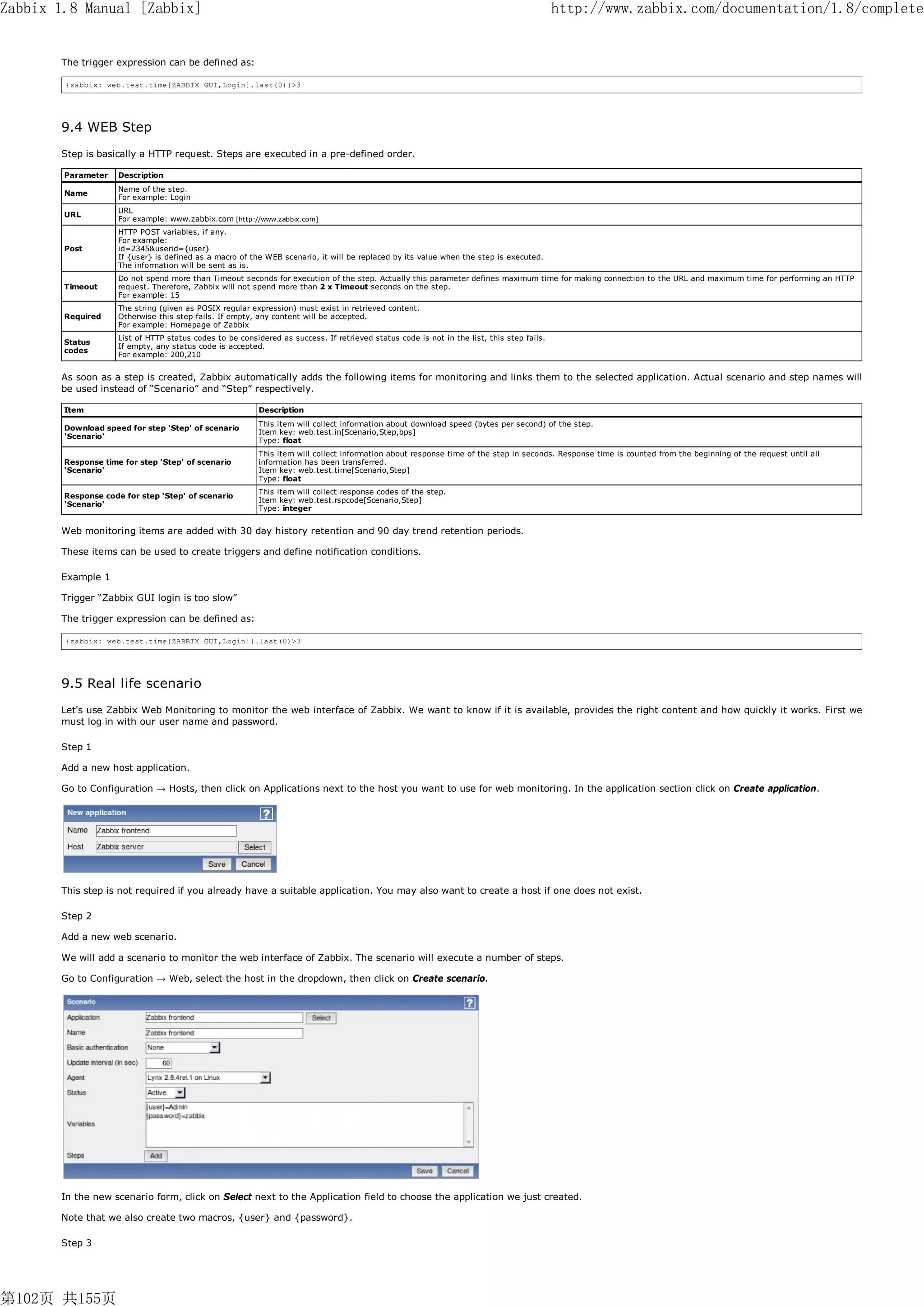 Zabbix 1.8 Manual [Zabbix]                                                                                                                  http://www.zabbix.com/documentation/1.8/complete


       The trigger expression can be defined as:

        {zabbix: web.test.time[ZABBIX GUI,Login].last(0)}>3




       9.4 WEB Step
       Step is basically a HTTP request. Steps are executed in a pre-defined order.

        Parameter    Description
                     Name of the step.
        Name
                     For example: Login
                     URL
        URL
                     For example: www.zabbix.com [http://www.zabbix.com]
                     HTTP POST variables, if any.
                     For example:
        Post         id=2345&userid={user}
                     If {user} is defined as a macro of the WEB scenario, it will be replaced by its value when the step is executed.
                     The information will be sent as is.
                     Do not spend more than Timeout seconds for execution of the step. Actually this parameter defines maximum time for making connection to the URL and maximum time for performing an HTTP
        Timeout      request. Therefore, Zabbix will not spend more than 2 x Timeout seconds on the step.
                     For example: 15
                     The string (given as POSIX regular expression) must exist in retrieved content.
        Required     Otherwise this step fails. If empty, any content will be accepted.
                     For example: Homepage of Zabbix
                     List of HTTP status codes to be considered as success. If retrieved status code is not in the list, this step fails.
        Status
                     If empty, any status code is accepted.
        codes
                     For example: 200,210


       As soon as a step is created, Zabbix automatically adds the following items for monitoring and links them to the selected application. Actual scenario and step names will
       be used instead of “Scenario” and “Step” respectively.

        Item                                               Description
                                                           This item will collect information about download speed (bytes per second) of the step.
        Download speed for step 'Step' of scenario
                                                           Item key: web.test.in[Scenario,Step,bps]
        'Scenario'
                                                           Type: float
                                                           This item will collect information about response time of the step in seconds. Response time is counted from the beginning of the request until all
        Response time for step 'Step' of scenario          information has been transferred.
        'Scenario'                                         Item key: web.test.time[Scenario,Step]
                                                           Type: float
                                                           This item will collect response codes of the step.
        Response code for step 'Step' of scenario
                                                           Item key: web.test.rspcode[Scenario,Step]
        'Scenario'
                                                           Type: integer


       Web monitoring items are added with 30 day history retention and 90 day trend retention periods.

       These items can be used to create triggers and define notification conditions.

       Example 1

       Trigger “Zabbix GUI login is too slow”

       The trigger expression can be defined as:

        {zabbix: web.test.time[ZABBIX GUI,Login]}.last(0)>3




       9.5 Real life scenario
       Let's use Zabbix Web Monitoring to monitor the web interface of Zabbix. We want to know if it is available, provides the right content and how quickly it works. First we
       must log in with our user name and password.

       Step 1

       Add a new host application.

       Go to Configuration → Hosts, then click on Applications next to the host you want to use for web monitoring. In the application section click on Create application.




       This step is not required if you already have a suitable application. You may also want to create a host if one does not exist.

       Step 2

       Add a new web scenario.

       We will add a scenario to monitor the web interface of Zabbix. The scenario will execute a number of steps.

       Go to Configuration → Web, select the host in the dropdown, then click on Create scenario.




       In the new scenario form, click on Select next to the Application field to choose the application we just created.

       Note that we also create two macros, {user} and {password}.

       Step 3




第102页 共155页
 