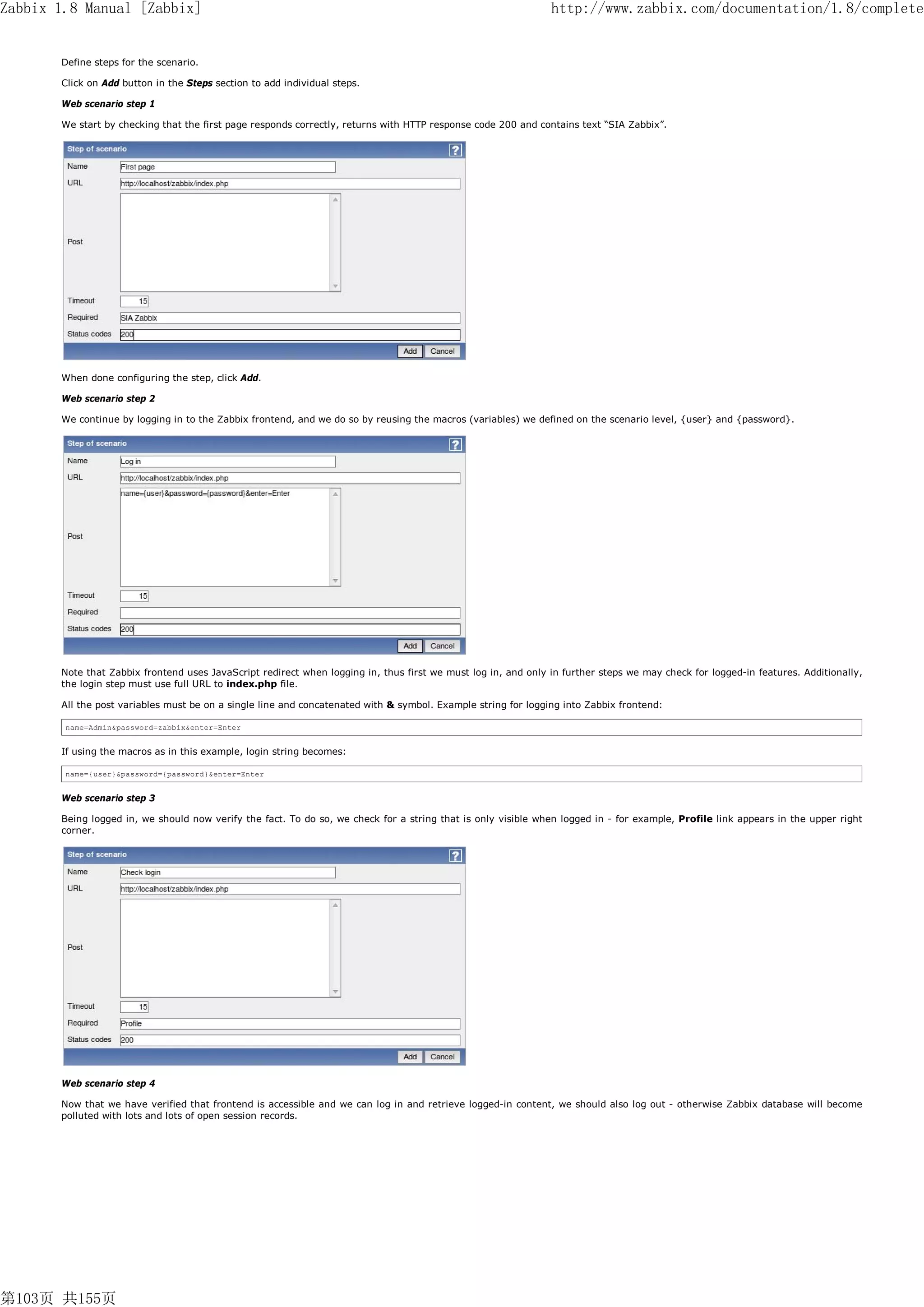 Zabbix 1.8 Manual [Zabbix]                                                                                     http://www.zabbix.com/documentation/1.8/complete


       Define steps for the scenario.

       Click on Add button in the Steps section to add individual steps.

       Web scenario step 1

       We start by checking that the first page responds correctly, returns with HTTP response code 200 and contains text “SIA Zabbix”.




       When done configuring the step, click Add.

       Web scenario step 2

       We continue by logging in to the Zabbix frontend, and we do so by reusing the macros (variables) we defined on the scenario level, {user} and {password}.




       Note that Zabbix frontend uses JavaScript redirect when logging in, thus first we must log in, and only in further steps we may check for logged-in features. Additionally,
       the login step must use full URL to index.php file.

       All the post variables must be on a single line and concatenated with & symbol. Example string for logging into Zabbix frontend:

        name=Admin&password=zabbix&enter=Enter


       If using the macros as in this example, login string becomes:

        name={user}&password={password}&enter=Enter


       Web scenario step 3

       Being logged in, we should now verify the fact. To do so, we check for a string that is only visible when logged in - for example, Profile link appears in the upper right
       corner.




       Web scenario step 4

       Now that we have verified that frontend is accessible and we can log in and retrieve logged-in content, we should also log out - otherwise Zabbix database will become
       polluted with lots and lots of open session records.




第103页 共155页
 