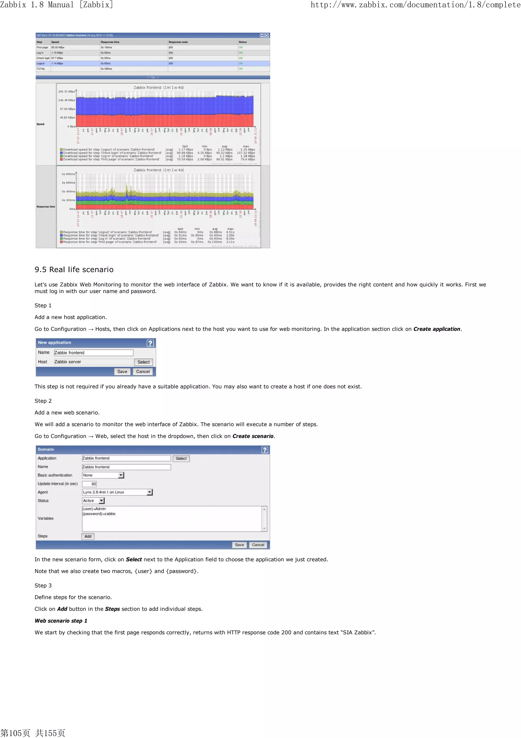 Zabbix 1.8 Manual [Zabbix]                                                                                        http://www.zabbix.com/documentation/1.8/complete




       9.5 Real life scenario
       Let's use Zabbix Web Monitoring to monitor the web interface of Zabbix. We want to know if it is available, provides the right content and how quickly it works. First we
       must log in with our user name and password.

       Step 1

       Add a new host application.

       Go to Configuration → Hosts, then click on Applications next to the host you want to use for web monitoring. In the application section click on Create application.




       This step is not required if you already have a suitable application. You may also want to create a host if one does not exist.

       Step 2

       Add a new web scenario.

       We will add a scenario to monitor the web interface of Zabbix. The scenario will execute a number of steps.

       Go to Configuration → Web, select the host in the dropdown, then click on Create scenario.




       In the new scenario form, click on Select next to the Application field to choose the application we just created.

       Note that we also create two macros, {user} and {password}.

       Step 3

       Define steps for the scenario.

       Click on Add button in the Steps section to add individual steps.

       Web scenario step 1

       We start by checking that the first page responds correctly, returns with HTTP response code 200 and contains text “SIA Zabbix”.




第105页 共155页
 