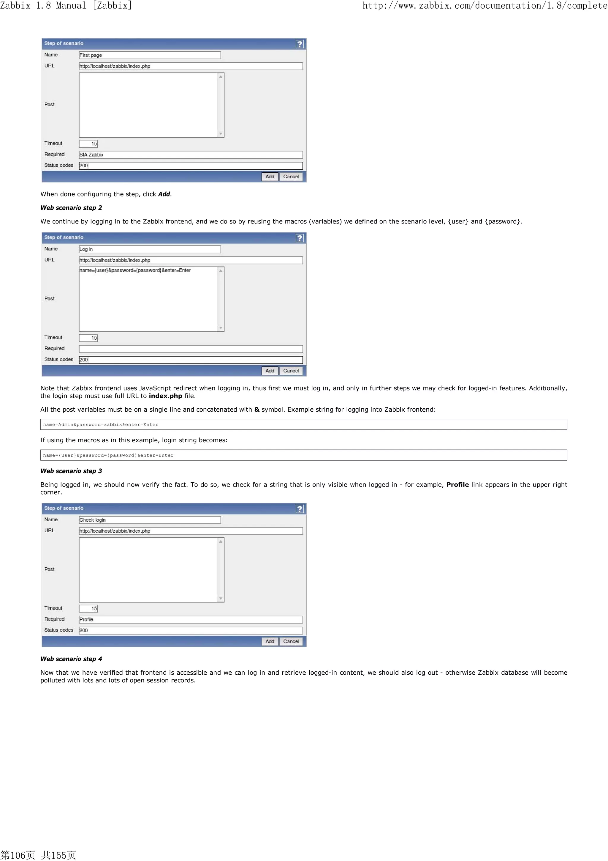 Zabbix 1.8 Manual [Zabbix]                                                                                     http://www.zabbix.com/documentation/1.8/complete




       When done configuring the step, click Add.

       Web scenario step 2

       We continue by logging in to the Zabbix frontend, and we do so by reusing the macros (variables) we defined on the scenario level, {user} and {password}.




       Note that Zabbix frontend uses JavaScript redirect when logging in, thus first we must log in, and only in further steps we may check for logged-in features. Additionally,
       the login step must use full URL to index.php file.

       All the post variables must be on a single line and concatenated with & symbol. Example string for logging into Zabbix frontend:

        name=Admin&password=zabbix&enter=Enter


       If using the macros as in this example, login string becomes:

        name={user}&password={password}&enter=Enter


       Web scenario step 3

       Being logged in, we should now verify the fact. To do so, we check for a string that is only visible when logged in - for example, Profile link appears in the upper right
       corner.




       Web scenario step 4

       Now that we have verified that frontend is accessible and we can log in and retrieve logged-in content, we should also log out - otherwise Zabbix database will become
       polluted with lots and lots of open session records.




第106页 共155页
 