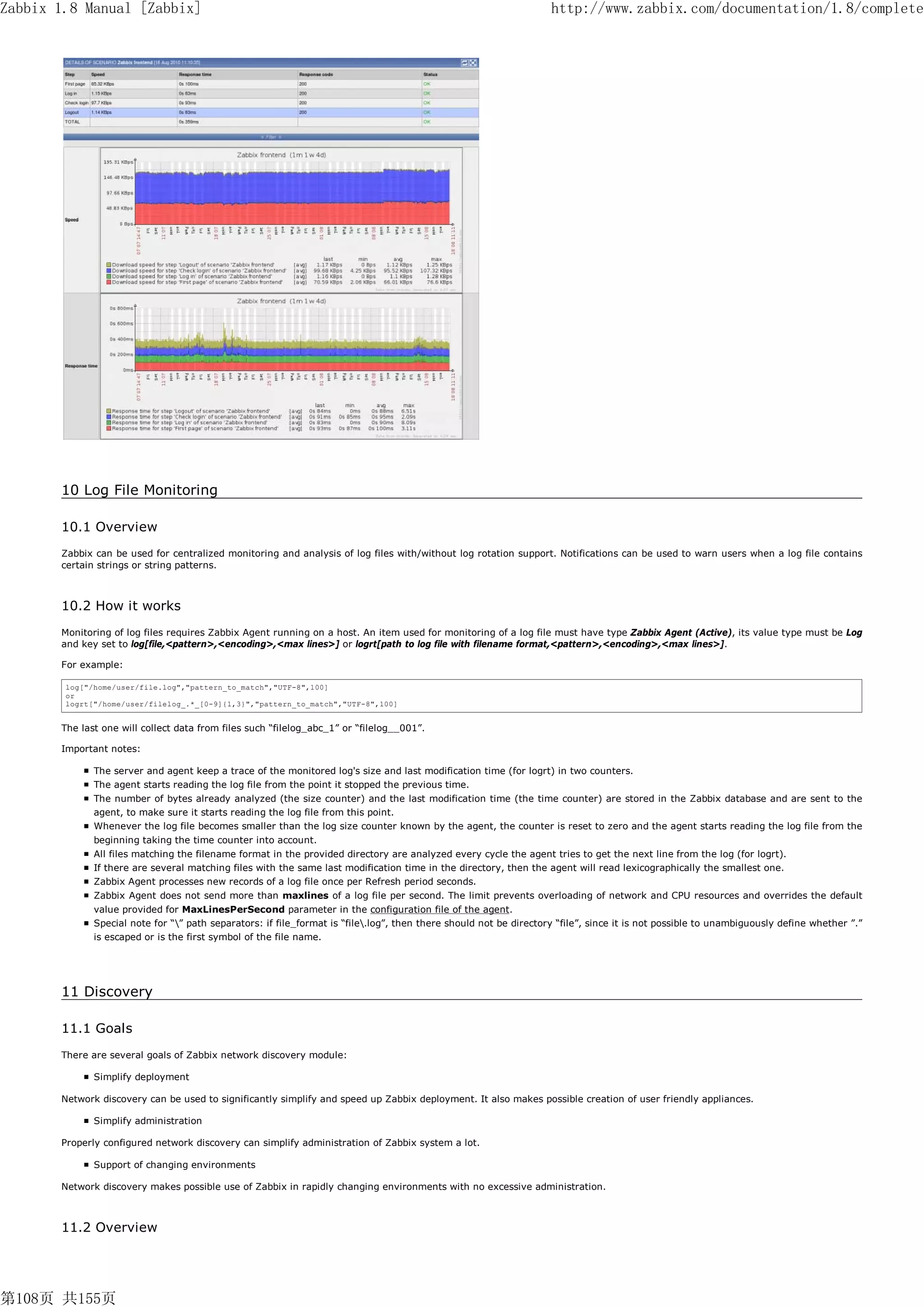 Zabbix 1.8 Manual [Zabbix]                                                                                          http://www.zabbix.com/documentation/1.8/complete




       10 Log File Monitoring

       10.1 Overview
       Zabbix can be used for centralized monitoring and analysis of log files with/without log rotation support. Notifications can be used to warn users when a log file contains
       certain strings or string patterns.



       10.2 How it works
       Monitoring of log files requires Zabbix Agent running on a host. An item used for monitoring of a log file must have type Zabbix Agent (Active), its value type must be Log
       and key set to log[file,<pattern>,<encoding>,<max lines>] or logrt[path to log file with filename format,<pattern>,<encoding>,<max lines>].

       For example:

        log["/home/user/file.log","pattern_to_match","UTF-8",100]
        or
        logrt["/home/user/filelog_.*_[0-9]{1,3}","pattern_to_match","UTF-8",100]


       The last one will collect data from files such “filelog_abc_1” or “filelog__001”.

       Important notes:

              The server and agent keep a trace of the monitored log's size and last modification time (for logrt) in two counters.
              The agent starts reading the log file from the point it stopped the previous time.
              The number of bytes already analyzed (the size counter) and the last modification time (the time counter) are stored in the Zabbix database and are sent to the
              agent, to make sure it starts reading the log file from this point.
              Whenever the log file becomes smaller than the log size counter known by the agent, the counter is reset to zero and the agent starts reading the log file from the
              beginning taking the time counter into account.
              All files matching the filename format in the provided directory are analyzed every cycle the agent tries to get the next line from the log (for logrt).
              If there are several matching files with the same last modification time in the directory, then the agent will read lexicographically the smallest one.
              Zabbix Agent processes new records of a log file once per Refresh period seconds.
              Zabbix Agent does not send more than maxlines of a log file per second. The limit prevents overloading of network and CPU resources and overrides the default
              value provided for MaxLinesPerSecond parameter in the configuration file of the agent.
              Special note for “” path separators: if file_format is “file.log”, then there should not be directory “file”, since it is not possible to unambiguously define whether ”.”
              is escaped or is the first symbol of the file name.




       11 Discovery

       11.1 Goals
       There are several goals of Zabbix network discovery module:

              Simplify deployment

       Network discovery can be used to significantly simplify and speed up Zabbix deployment. It also makes possible creation of user friendly appliances.

              Simplify administration

       Properly configured network discovery can simplify administration of Zabbix system a lot.

              Support of changing environments

       Network discovery makes possible use of Zabbix in rapidly changing environments with no excessive administration.



       11.2 Overview




第108页 共155页
 