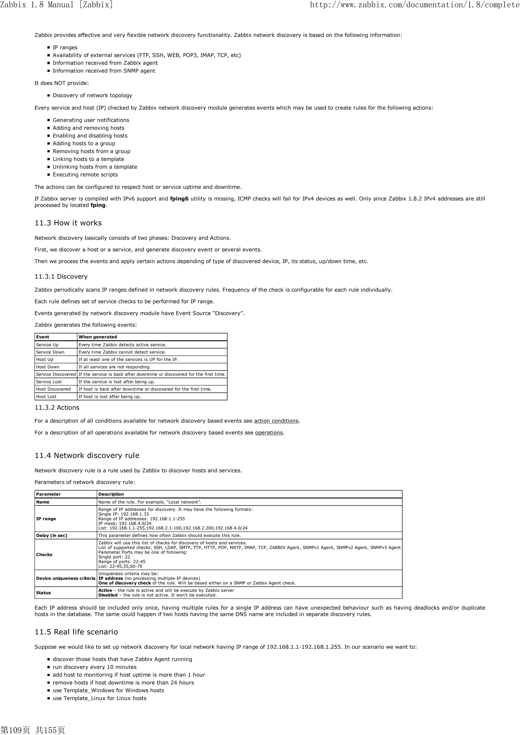 Zabbix 1.8 Manual [Zabbix]                                                                                                      http://www.zabbix.com/documentation/1.8/complete


       Zabbix provides effective and very flexible network discovery functionality. Zabbix network discovery is based on the following information:

                 IP ranges
                 Availability of external services (FTP, SSH, WEB, POP3, IMAP, TCP, etc)
                 Information received from Zabbix agent
                 Information received from SNMP agent

       It does NOT provide:

                 Discovery of network topology

       Every service and host (IP) checked by Zabbix network discovery module generates events which may be used to create rules for the following actions:

                 Generating user notifications
                 Adding and removing hosts
                 Enabling and disabling hosts
                 Adding hosts to a group
                 Removing hosts from a group
                 Linking hosts to a template
                 Unlinking hosts from a template
                 Executing remote scripts

       The actions can be configured to respect host or service uptime and downtime.

       If Zabbix server is compiled with IPv6 support and fping6 utility is missing, ICMP checks will fail for IPv4 devices as well. Only since Zabbix 1.8.2 IPv4 addresses are still
       processed by located fping.


       11.3 How it works
       Network discovery basically consists of two phases: Discovery and Actions.

       First, we discover a host or a service, and generate discovery event or several events.

       Then we process the events and apply certain actions depending of type of discovered device, IP, its status, up/down time, etc.


       11.3.1 Discovery

       Zabbix periodically scans IP ranges defined in network discovery rules. Frequency of the check is configurable for each rule individually.

       Each rule defines set of service checks to be performed for IP range.

       Events generated by network discovery module have Event Source “Discovery”.

       Zabbix generates the following events:

        Event               When generated
        Service Up          Every time Zabbix detects active service.
        Service Down        Every time Zabbix cannot detect service.
        Host Up             If at least one of the services is UP for the IP.
        Host Down           If all services are not responding.
        Service Discovered If the service is back after downtime or discovered for the first time.
        Service Lost        If the service is lost after being up.
        Host Discovered     If host is back after downtime or discovered for the first time.
        Host Lost           If host is lost after being up.

       11.3.2 Actions

       For a description of all conditions available for network discovery based events see action conditions.

       For a description of all operations available for network discovery based events see operations.



       11.4 Network discovery rule
       Network discovery rule is a rule used by Zabbix to discover hosts and services.

       Parameters of network discovery rule:

        Parameter                    Description
        Name                         Name of the rule. For example, “Local network”.
                                     Range of IP addresses for discovery. It may have the following formats:
                                     Single IP: 192.168.1.33
        IP range                     Range of IP addresses: 192.168.1.1-255
                                     IP mask: 192.168.4.0/24
                                     List: 192.168.1.1-255,192.168.2.1-100,192.168.2.200,192.168.4.0/24
        Delay (in sec)               This parameter defines how often Zabbix should execute this rule.
                                     Zabbix will use this list of checks for discovery of hosts and services.
                                     List of supported checks: SSH, LDAP, SMTP, FTP, HTTP, POP, NNTP, IMAP, TCP, ZABBIX Agent, SNMPv1 Agent, SNMPv2 Agent, SNMPv3 Agent
                                     Parameter Ports may be one of following:
        Checks
                                     Single port: 22
                                     Range of ports: 22-45
                                     List: 22-45,55,60-70
                                   Uniqueness criteria may be:
        Device uniqueness criteria IP address (no processing multiple-IP devices)
                                   One of discovery check of the rule. Will be based either on a SNMP or Zabbix Agent check.
                                     Active – the rule is active and will be execute by Zabbix server
        Status
                                     Disabled – the rule is not active. It won't be executed.


       Each IP address should be included only once, having multiple rules for a single IP address can have unexpected behaviour such as having deadlocks and/or duplicate
       hosts in the database. The same could happen if two hosts having the same DNS name are included in separate discovery rules.


       11.5 Real life scenario
       Suppose we would like to set up network discovery for local network having IP range of 192.168.1.1-192.168.1.255. In our scenario we want to:

                 discover those hosts that have Zabbix Agent running
                 run discovery every 10 minutes
                 add host to monitoring if host uptime is more than 1 hour
                 remove hosts if host downtime is more than 24 hours
                 use Template_Windows for Windows hosts
                 use Template_Linux for Linux hosts




第109页 共155页
 