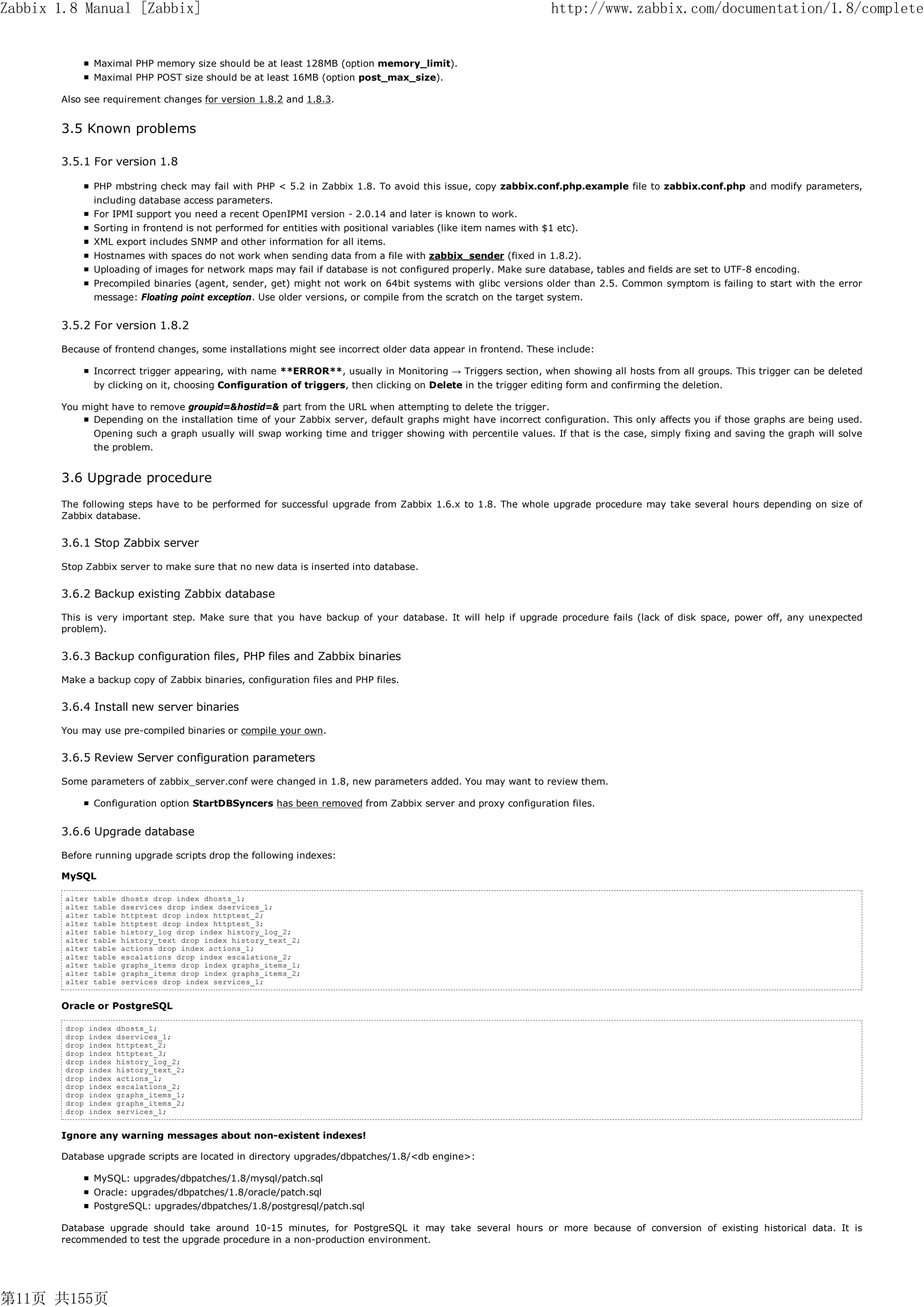 Zabbix 1.8 Manual [Zabbix]                                                                                           http://www.zabbix.com/documentation/1.8/complete


                 Maximal PHP memory size should be at least 128MB (option memory_limit).
                 Maximal PHP POST size should be at least 16MB (option post_max_size).

       Also see requirement changes for version 1.8.2 and 1.8.3.


       3.5 Known problems

       3.5.1 For version 1.8

                 PHP mbstring check may fail with PHP < 5.2 in Zabbix 1.8. To avoid this issue, copy zabbix.conf.php.example file to zabbix.conf.php and modify parameters,
                 including database access parameters.
                 For IPMI support you need a recent OpenIPMI version - 2.0.14 and later is known to work.
                 Sorting in frontend is not performed for entities with positional variables (like item names with $1 etc).
                 XML export includes SNMP and other information for all items.
                 Hostnames with spaces do not work when sending data from a file with zabbix_sender (fixed in 1.8.2).
                 Uploading of images for network maps may fail if database is not configured properly. Make sure database, tables and fields are set to UTF-8 encoding.
                 Precompiled binaries (agent, sender, get) might not work on 64bit systems with glibc versions older than 2.5. Common symptom is failing to start with the error
                 message: Floating point exception. Use older versions, or compile from the scratch on the target system.


       3.5.2 For version 1.8.2

       Because of frontend changes, some installations might see incorrect older data appear in frontend. These include:

                 Incorrect trigger appearing, with name **ERROR**, usually in Monitoring → Triggers section, when showing all hosts from all groups. This trigger can be deleted
                 by clicking on it, choosing Configuration of triggers, then clicking on Delete in the trigger editing form and confirming the deletion.

       You might have to remove groupid=&hostid=& part from the URL when attempting to delete the trigger.
             Depending on the installation time of your Zabbix server, default graphs might have incorrect configuration. This only affects you if those graphs are being used.
                 Opening such a graph usually will swap working time and trigger showing with percentile values. If that is the case, simply fixing and saving the graph will solve
                 the problem.


       3.6 Upgrade procedure
       The following steps have to be performed for successful upgrade from Zabbix 1.6.x to 1.8. The whole upgrade procedure may take several hours depending on size of
       Zabbix database.


       3.6.1 Stop Zabbix server

       Stop Zabbix server to make sure that no new data is inserted into database.

       3.6.2 Backup existing Zabbix database

       This is very important step. Make sure that you have backup of your database. It will help if upgrade procedure fails (lack of disk space, power off, any unexpected
       problem).


       3.6.3 Backup configuration files, PHP files and Zabbix binaries

       Make a backup copy of Zabbix binaries, configuration files and PHP files.


       3.6.4 Install new server binaries

       You may use pre-compiled binaries or compile your own.

       3.6.5 Review Server configuration parameters

       Some parameters of zabbix_server.conf were changed in 1.8, new parameters added. You may want to review them.

                 Configuration option StartDBSyncers has been removed from Zabbix server and proxy configuration files.


       3.6.6 Upgrade database

       Before running upgrade scripts drop the following indexes:

       MySQL

        alter    table   dhosts drop index dhosts_1;
        alter    table   dservices drop index dservices_1;
        alter    table   httptest drop index httptest_2;
        alter    table   httptest drop index httptest_3;
        alter    table   history_log drop index history_log_2;
        alter    table   history_text drop index history_text_2;
        alter    table   actions drop index actions_1;
        alter    table   escalations drop index escalations_2;
        alter    table   graphs_items drop index graphs_items_1;
        alter    table   graphs_items drop index graphs_items_2;
        alter    table   services drop index services_1;


       Oracle or PostgreSQL

        drop    index    dhosts_1;
        drop    index    dservices_1;
        drop    index    httptest_2;
        drop    index    httptest_3;
        drop    index    history_log_2;
        drop    index    history_text_2;
        drop    index    actions_1;
        drop    index    escalations_2;
        drop    index    graphs_items_1;
        drop    index    graphs_items_2;
        drop    index    services_1;


       Ignore any warning messages about non-existent indexes!

       Database upgrade scripts are located in directory upgrades/dbpatches/1.8/<db engine>:

                 MySQL: upgrades/dbpatches/1.8/mysql/patch.sql
                 Oracle: upgrades/dbpatches/1.8/oracle/patch.sql
                 PostgreSQL: upgrades/dbpatches/1.8/postgresql/patch.sql

       Database upgrade should take around 10-15 minutes, for PostgreSQL it may take several hours or more because of conversion of existing historical data. It is
       recommended to test the upgrade procedure in a non-production environment.




第11页 共155页
 