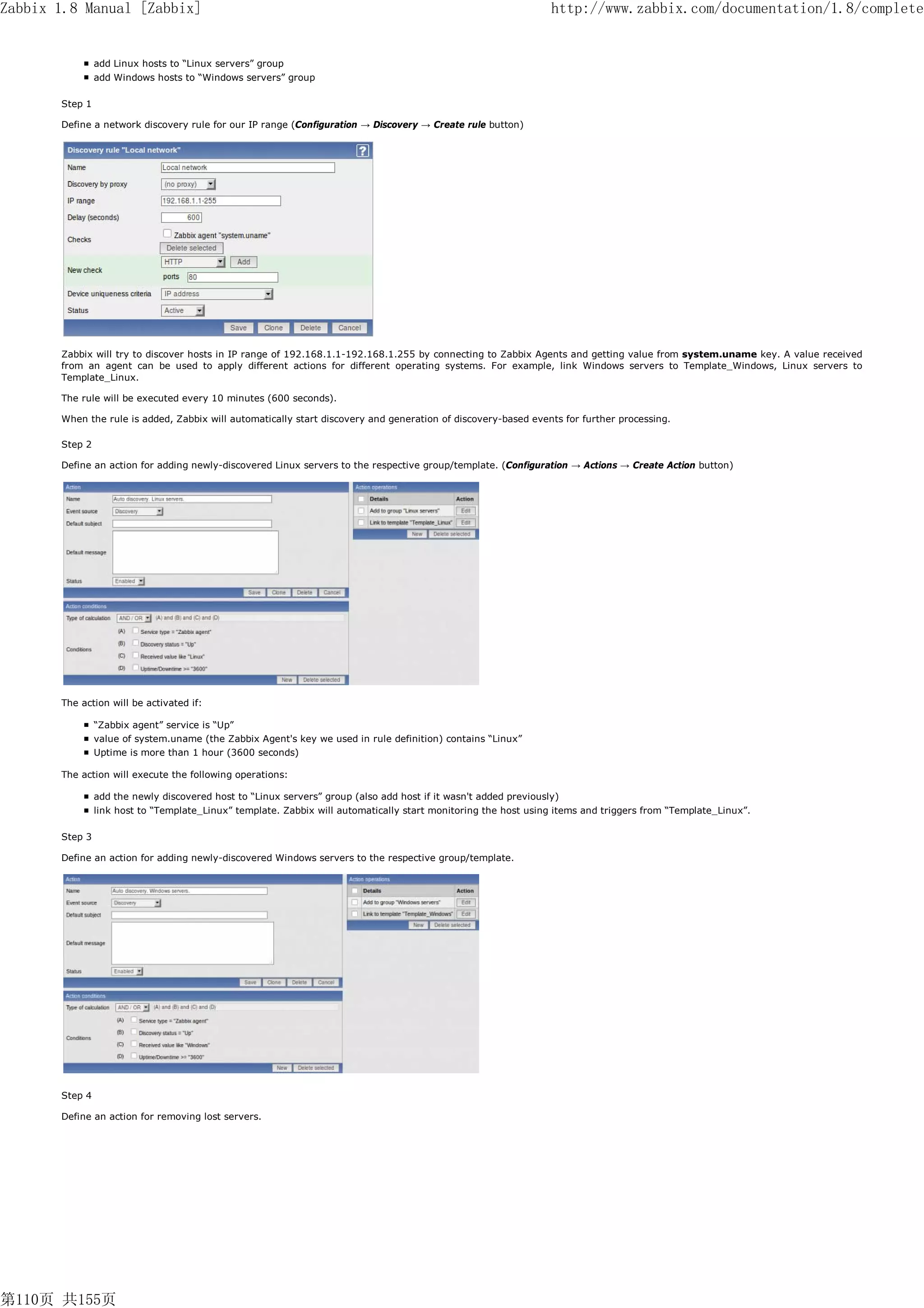 Zabbix 1.8 Manual [Zabbix]                                                                                        http://www.zabbix.com/documentation/1.8/complete


                add Linux hosts to “Linux servers” group
                add Windows hosts to “Windows servers” group

       Step 1

       Define a network discovery rule for our IP range (Configuration → Discovery → Create rule button)




       Zabbix will try to discover hosts in IP range of 192.168.1.1-192.168.1.255 by connecting to Zabbix Agents and getting value from system.uname key. A value received
       from an agent can be used to apply different actions for different operating systems. For example, link Windows servers to Template_Windows, Linux servers to
       Template_Linux.

       The rule will be executed every 10 minutes (600 seconds).

       When the rule is added, Zabbix will automatically start discovery and generation of discovery-based events for further processing.

       Step 2

       Define an action for adding newly-discovered Linux servers to the respective group/template. (Configuration → Actions → Create Action button)




       The action will be activated if:

                “Zabbix agent” service is “Up”
                value of system.uname (the Zabbix Agent's key we used in rule definition) contains “Linux”
                Uptime is more than 1 hour (3600 seconds)

       The action will execute the following operations:

                add the newly discovered host to “Linux servers” group (also add host if it wasn't added previously)
                link host to “Template_Linux” template. Zabbix will automatically start monitoring the host using items and triggers from “Template_Linux”.

       Step 3

       Define an action for adding newly-discovered Windows servers to the respective group/template.




       Step 4

       Define an action for removing lost servers.




第110页 共155页
 