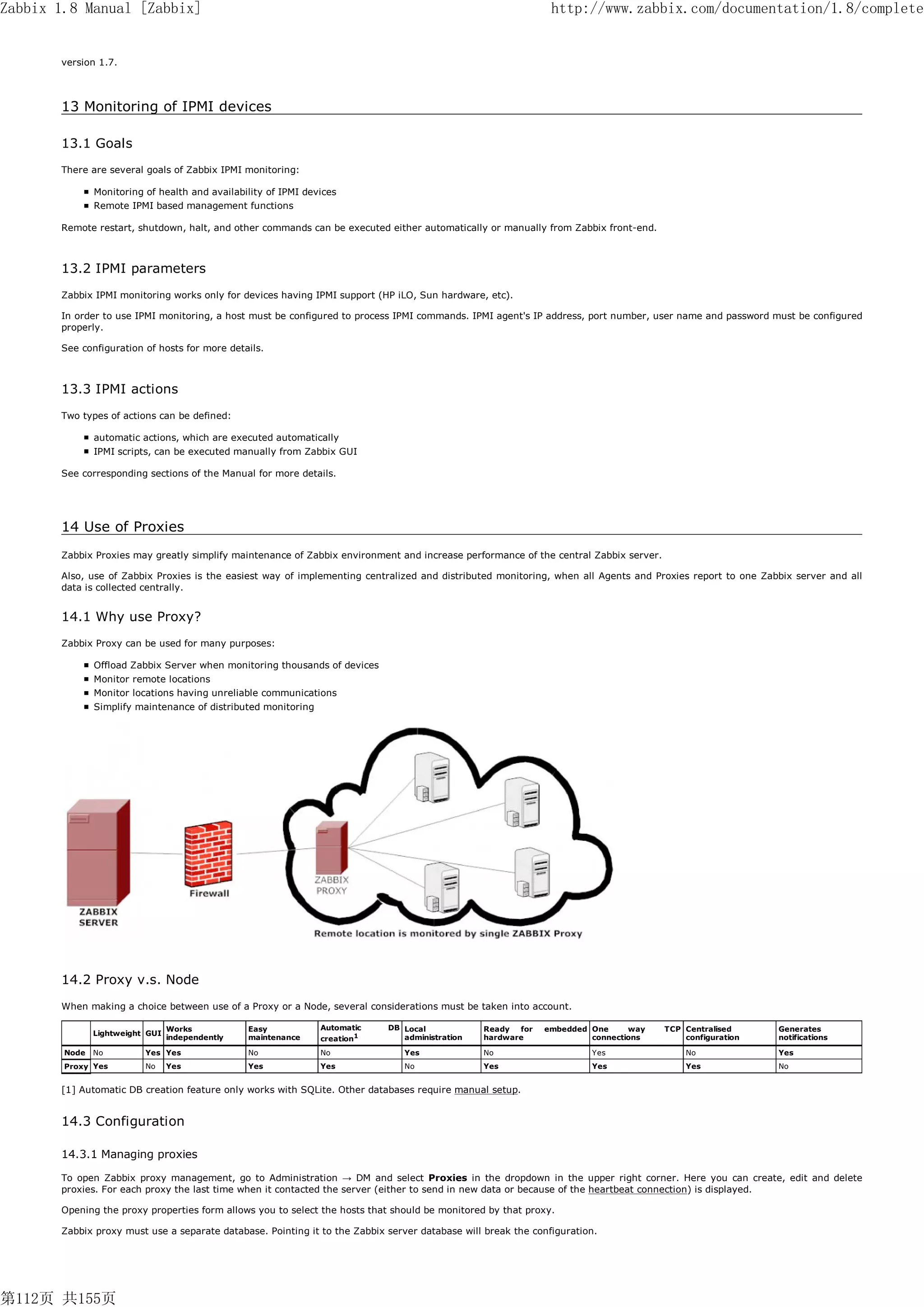 Zabbix 1.8 Manual [Zabbix]                                                                                     http://www.zabbix.com/documentation/1.8/complete


       version 1.7.



       13 Monitoring of IPMI devices

       13.1 Goals
       There are several goals of Zabbix IPMI monitoring:

               Monitoring of health and availability of IPMI devices
               Remote IPMI based management functions

       Remote restart, shutdown, halt, and other commands can be executed either automatically or manually from Zabbix front-end.



       13.2 IPMI parameters
       Zabbix IPMI monitoring works only for devices having IPMI support (HP iLO, Sun hardware, etc).

       In order to use IPMI monitoring, a host must be configured to process IPMI commands. IPMI agent's IP address, port number, user name and password must be configured
       properly.

       See configuration of hosts for more details.



       13.3 IPMI actions
       Two types of actions can be defined:

               automatic actions, which are executed automatically
               IPMI scripts, can be executed manually from Zabbix GUI

       See corresponding sections of the Manual for more details.




       14 Use of Proxies
       Zabbix Proxies may greatly simplify maintenance of Zabbix environment and increase performance of the central Zabbix server.

       Also, use of Zabbix Proxies is the easiest way of implementing centralized and distributed monitoring, when all Agents and Proxies report to one Zabbix server and all
       data is collected centrally.


       14.1 Why use Proxy?
       Zabbix Proxy can be used for many purposes:

               Offload Zabbix Server when monitoring thousands of devices
               Monitor remote locations
               Monitor locations having unreliable communications
               Simplify maintenance of distributed monitoring




       14.2 Proxy v.s. Node
       When making a choice between use of a Proxy or a Node, several considerations must be taken into account.

                                 Works           Easy           Automatic   DB Local            Ready  for   embedded One     way     TCP Centralised      Generates
               Lightweight GUI
                                 independently   maintenance    creation1      administration   hardware              connections         configuration    notifications

        Node   No         Yes Yes                No             No             Yes              No                     Yes                No               Yes
        Proxy Yes         No     Yes             Yes            Yes            No               Yes                    Yes                Yes              No


       [1] Automatic DB creation feature only works with SQLite. Other databases require manual setup.


       14.3 Configuration

       14.3.1 Managing proxies

       To open Zabbix proxy management, go to Administration → DM and select Proxies in the dropdown in the upper right corner. Here you can create, edit and delete
       proxies. For each proxy the last time when it contacted the server (either to send in new data or because of the heartbeat connection) is displayed.

       Opening the proxy properties form allows you to select the hosts that should be monitored by that proxy.

       Zabbix proxy must use a separate database. Pointing it to the Zabbix server database will break the configuration.




第112页 共155页
 