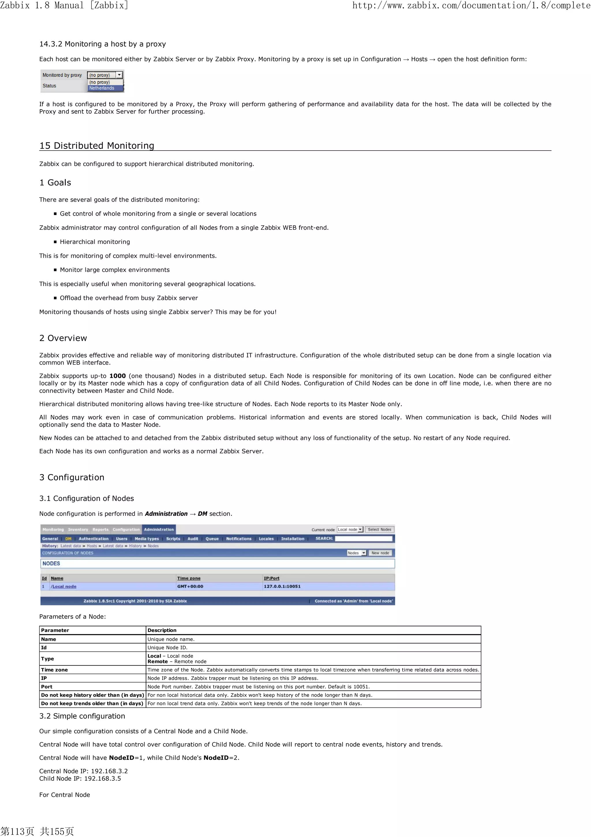 Zabbix 1.8 Manual [Zabbix]                                                                                                           http://www.zabbix.com/documentation/1.8/complete


       14.3.2 Monitoring a host by a proxy

       Each host can be monitored either by Zabbix Server or by Zabbix Proxy. Monitoring by a proxy is set up in Configuration → Hosts → open the host definition form:




       If a host is configured to be monitored by a Proxy, the Proxy will perform gathering of performance and availability data for the host. The data will be collected by the
       Proxy and sent to Zabbix Server for further processing.




       15 Distributed Monitoring
       Zabbix can be configured to support hierarchical distributed monitoring.


       1 Goals
       There are several goals of the distributed monitoring:

               Get control of whole monitoring from a single or several locations

       Zabbix administrator may control configuration of all Nodes from a single Zabbix WEB front-end.

               Hierarchical monitoring

       This is for monitoring of complex multi-level environments.

               Monitor large complex environments

       This is especially useful when monitoring several geographical locations.

               Offload the overhead from busy Zabbix server

       Monitoring thousands of hosts using single Zabbix server? This may be for you!



       2 Overview
       Zabbix provides effective and reliable way of monitoring distributed IT infrastructure. Configuration of the whole distributed setup can be done from a single location via
       common WEB interface.

       Zabbix supports up-to 1000 (one thousand) Nodes in a distributed setup. Each Node is responsible for monitoring of its own Location. Node can be configured either
       locally or by its Master node which has a copy of configuration data of all Child Nodes. Configuration of Child Nodes can be done in off line mode, i.e. when there are no
       connectivity between Master and Child Node.

       Hierarchical distributed monitoring allows having tree-like structure of Nodes. Each Node reports to its Master Node only.

       All Nodes may work even in case of communication problems. Historical information and events are stored locally. When communication is back, Child Nodes will
       optionally send the data to Master Node.

       New Nodes can be attached to and detached from the Zabbix distributed setup without any loss of functionality of the setup. No restart of any Node required.

       Each Node has its own configuration and works as a normal Zabbix Server.



       3 Configuration

       3.1 Configuration of Nodes

       Node configuration is performed in Administration → DM section.




       Parameters of a Node:

        Parameter                                  Description
        Name                                       Unique node name.
        Id                                         Unique Node ID.
                                                   Local – Local node
        Type
                                                   Remote – Remote node
        Time zone                                  Time zone of the Node. Zabbix automatically converts time stamps to local timezone when transferring time related data across nodes.
        IP                                         Node IP address. Zabbix trapper must be listening on this IP address.
        Port                                       Node Port number. Zabbix trapper must be listening on this port number. Default is 10051.
        Do not keep history older than (in days) For non local historical data only. Zabbix won't keep history of the node longer than N days.
        Do not keep trends older than (in days) For non local trend data only. Zabbix won't keep trends of the node longer than N days.

       3.2 Simple configuration

       Our simple configuration consists of a Central Node and a Child Node.

       Central Node will have total control over configuration of Child Node. Child Node will report to central node events, history and trends.

       Central Node will have NodeID=1, while Child Node's NodeID=2.

       Central Node IP: 192.168.3.2
       Child Node IP: 192.168.3.5

       For Central Node




第113页 共155页
 