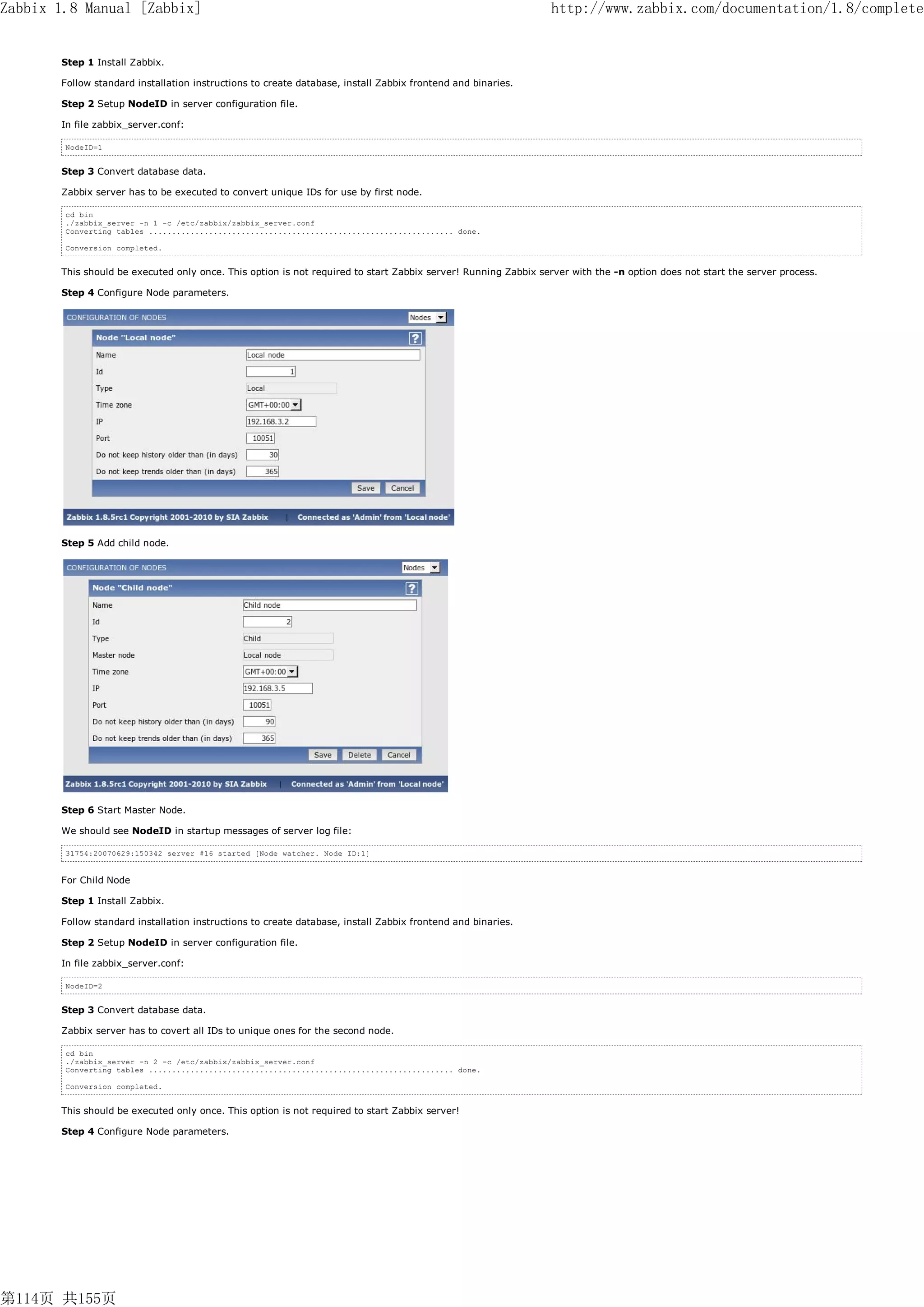 Zabbix 1.8 Manual [Zabbix]                                                                                     http://www.zabbix.com/documentation/1.8/complete


       Step 1 Install Zabbix.

       Follow standard installation instructions to create database, install Zabbix frontend and binaries.

       Step 2 Setup NodeID in server configuration file.

       In file zabbix_server.conf:

        NodeID=1


       Step 3 Convert database data.

       Zabbix server has to be executed to convert unique IDs for use by first node.

        cd bin
        ./zabbix_server -n 1 -c /etc/zabbix/zabbix_server.conf
        Converting tables .................................................................. done.

        Conversion completed.


       This should be executed only once. This option is not required to start Zabbix server! Running Zabbix server with the -n option does not start the server process.

       Step 4 Configure Node parameters.




       Step 5 Add child node.




       Step 6 Start Master Node.

       We should see NodeID in startup messages of server log file:

        31754:20070629:150342 server #16 started [Node watcher. Node ID:1]


       For Child Node

       Step 1 Install Zabbix.

       Follow standard installation instructions to create database, install Zabbix frontend and binaries.

       Step 2 Setup NodeID in server configuration file.

       In file zabbix_server.conf:

        NodeID=2


       Step 3 Convert database data.

       Zabbix server has to covert all IDs to unique ones for the second node.

        cd bin
        ./zabbix_server -n 2 -c /etc/zabbix/zabbix_server.conf
        Converting tables .................................................................. done.

        Conversion completed.


       This should be executed only once. This option is not required to start Zabbix server!

       Step 4 Configure Node parameters.




第114页 共155页
 
