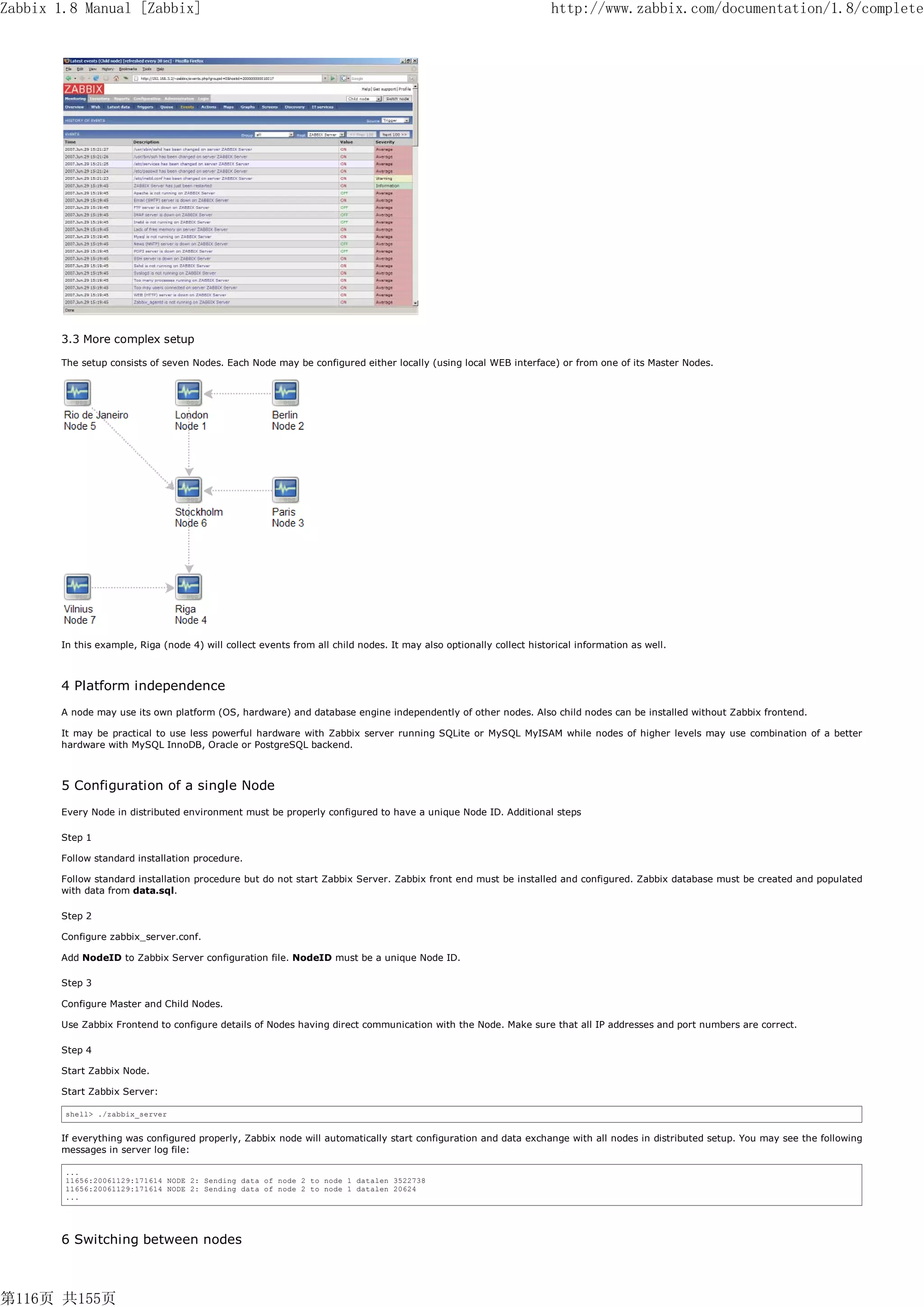 Zabbix 1.8 Manual [Zabbix]                                                                                          http://www.zabbix.com/documentation/1.8/complete




       3.3 More complex setup

       The setup consists of seven Nodes. Each Node may be configured either locally (using local WEB interface) or from one of its Master Nodes.




       In this example, Riga (node 4) will collect events from all child nodes. It may also optionally collect historical information as well.



       4 Platform independence
       A node may use its own platform (OS, hardware) and database engine independently of other nodes. Also child nodes can be installed without Zabbix frontend.

       It may be practical to use less powerful hardware with Zabbix server running SQLite or MySQL MyISAM while nodes of higher levels may use combination of a better
       hardware with MySQL InnoDB, Oracle or PostgreSQL backend.



       5 Configuration of a single Node
       Every Node in distributed environment must be properly configured to have a unique Node ID. Additional steps

       Step 1

       Follow standard installation procedure.

       Follow standard installation procedure but do not start Zabbix Server. Zabbix front end must be installed and configured. Zabbix database must be created and populated
       with data from data.sql.

       Step 2

       Configure zabbix_server.conf.

       Add NodeID to Zabbix Server configuration file. NodeID must be a unique Node ID.

       Step 3

       Configure Master and Child Nodes.

       Use Zabbix Frontend to configure details of Nodes having direct communication with the Node. Make sure that all IP addresses and port numbers are correct.

       Step 4

       Start Zabbix Node.

       Start Zabbix Server:

        shell> ./zabbix_server


       If everything was configured properly, Zabbix node will automatically start configuration and data exchange with all nodes in distributed setup. You may see the following
       messages in server log file:

        ...
        11656:20061129:171614 NODE 2: Sending data of node 2 to node 1 datalen 3522738
        11656:20061129:171614 NODE 2: Sending data of node 2 to node 1 datalen 20624
        ...




       6 Switching between nodes



第116页 共155页
 