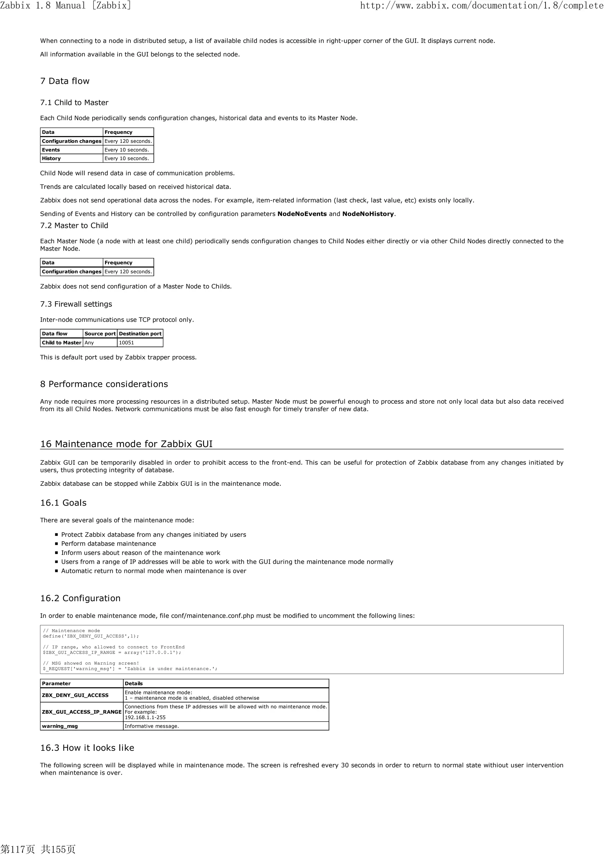 Zabbix 1.8 Manual [Zabbix]                                                                                        http://www.zabbix.com/documentation/1.8/complete


       When connecting to a node in distributed setup, a list of available child nodes is accessible in right-upper corner of the GUI. It displays current node.

       All information available in the GUI belongs to the selected node.



       7 Data flow

       7.1 Child to Master

       Each Child Node periodically sends configuration changes, historical data and events to its Master Node.

        Data                    Frequency
        Configuration changes Every 120 seconds.
        Events                  Every 10 seconds.
        History                 Every 10 seconds.


       Child Node will resend data in case of communication problems.

       Trends are calculated locally based on received historical data.

       Zabbix does not send operational data across the nodes. For example, item-related information (last check, last value, etc) exists only locally.

       Sending of Events and History can be controlled by configuration parameters NodeNoEvents and NodeNoHistory.

       7.2 Master to Child

       Each Master Node (a node with at least one child) periodically sends configuration changes to Child Nodes either directly or via other Child Nodes directly connected to the
       Master Node.

        Data                    Frequency
        Configuration changes Every 120 seconds.


       Zabbix does not send configuration of a Master Node to Childs.


       7.3 Firewall settings

       Inter-node communications use TCP protocol only.

        Data flow        Source port Destination port
        Child to Master Any          10051


       This is default port used by Zabbix trapper process.



       8 Performance considerations
       Any node requires more processing resources in a distributed setup. Master Node must be powerful enough to process and store not only local data but also data received
       from its all Child Nodes. Network communications must be also fast enough for timely transfer of new data.




       16 Maintenance mode for Zabbix GUI
       Zabbix GUI can be temporarily disabled in order to prohibit access to the front-end. This can be useful for protection of Zabbix database from any changes initiated by
       users, thus protecting integrity of database.

       Zabbix database can be stopped while Zabbix GUI is in the maintenance mode.


       16.1 Goals
       There are several goals of the maintenance mode:

                  Protect Zabbix database from any changes initiated by users
                  Perform database maintenance
                  Inform users about reason of the maintenance work
                  Users from a range of IP addresses will be able to work with the GUI during the maintenance mode normally
                  Automatic return to normal mode when maintenance is over



       16.2 Configuration
       In order to enable maintenance mode, file conf/maintenance.conf.php must be modified to uncomment the following lines:

        // Maintenance mode
        define('ZBX_DENY_GUI_ACCESS',1);

        // IP range, who allowed to connect to FrontEnd
        $ZBX_GUI_ACCESS_IP_RANGE = array('127.0.0.1');

        // MSG showed on Warning screen!
        $_REQUEST['warning_msg'] = 'Zabbix is under maintenance.';


        Parameter                      Details
                                       Enable maintenance mode:
        ZBX_DENY_GUI_ACCESS
                                       1 – maintenance mode is enabled, disabled otherwise
                                Connections from these IP addresses will be allowed with no maintenance mode.
        ZBX_GUI_ACCESS_IP_RANGE For example:
                                192.168.1.1-255
        warning_msg                    Informative message.



       16.3 How it looks like
       The following screen will be displayed while in maintenance mode. The screen is refreshed every 30 seconds in order to return to normal state withiout user intervention
       when maintenance is over.




第117页 共155页
 