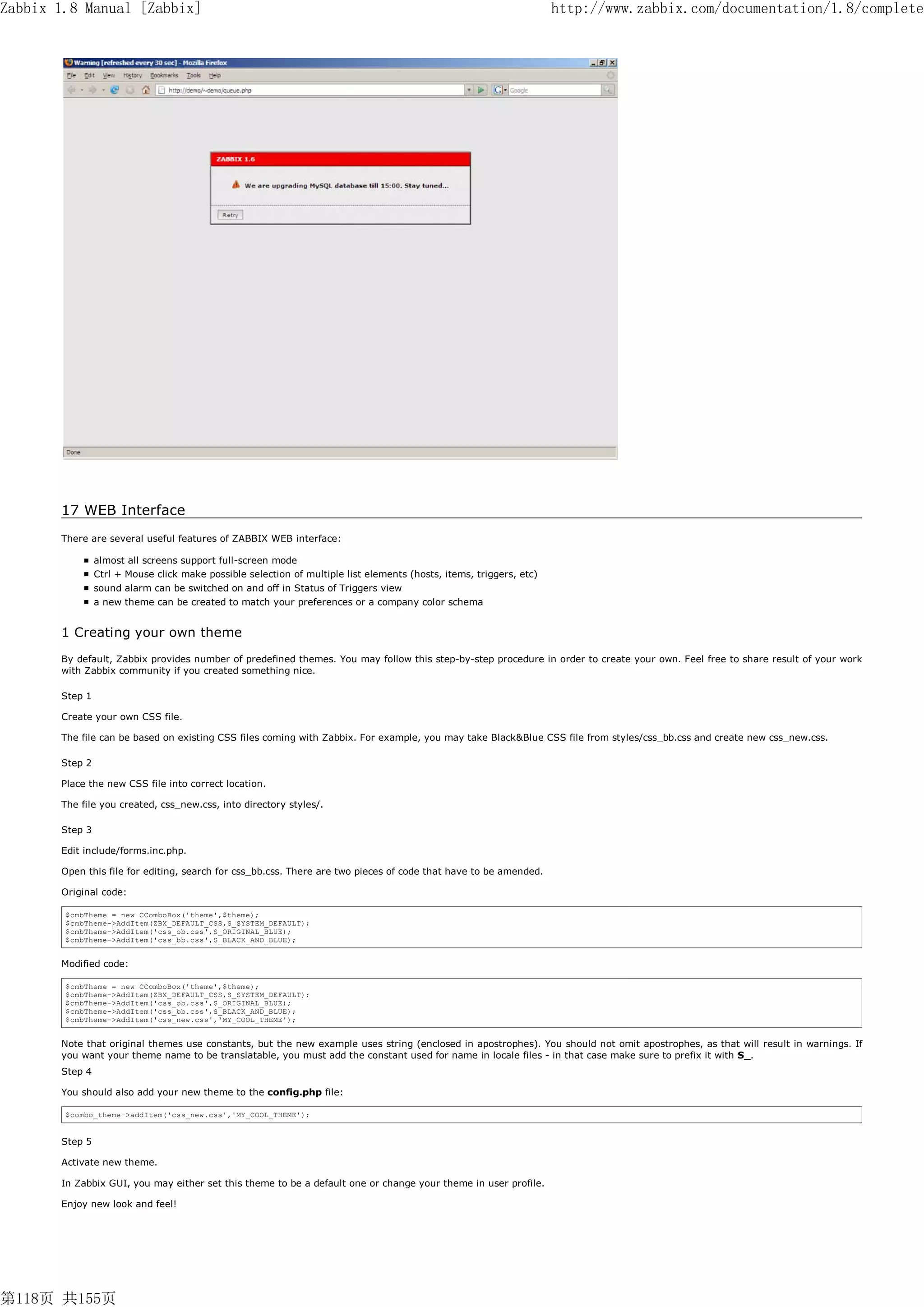 Zabbix 1.8 Manual [Zabbix]                                                                                           http://www.zabbix.com/documentation/1.8/complete




       17 WEB Interface
       There are several useful features of ZABBIX WEB interface:

                almost all screens support full-screen mode
                Ctrl + Mouse click make possible selection of multiple list elements (hosts, items, triggers, etc)
                sound alarm can be switched on and off in Status of Triggers view
                a new theme can be created to match your preferences or a company color schema


       1 Creating your own theme
       By default, Zabbix provides number of predefined themes. You may follow this step-by-step procedure in order to create your own. Feel free to share result of your work
       with Zabbix community if you created something nice.

       Step 1

       Create your own CSS file.

       The file can be based on existing CSS files coming with Zabbix. For example, you may take Black&Blue CSS file from styles/css_bb.css and create new css_new.css.

       Step 2

       Place the new CSS file into correct location.

       The file you created, css_new.css, into directory styles/.

       Step 3

       Edit include/forms.inc.php.

       Open this file for editing, search for css_bb.css. There are two pieces of code that have to be amended.

       Original code:

        $cmbTheme = new CComboBox('theme',$theme);
        $cmbTheme->AddItem(ZBX_DEFAULT_CSS,S_SYSTEM_DEFAULT);
        $cmbTheme->AddItem('css_ob.css',S_ORIGINAL_BLUE);
        $cmbTheme->AddItem('css_bb.css',S_BLACK_AND_BLUE);


       Modified code:

        $cmbTheme = new CComboBox('theme',$theme);
        $cmbTheme->AddItem(ZBX_DEFAULT_CSS,S_SYSTEM_DEFAULT);
        $cmbTheme->AddItem('css_ob.css',S_ORIGINAL_BLUE);
        $cmbTheme->AddItem('css_bb.css',S_BLACK_AND_BLUE);
        $cmbTheme->AddItem('css_new.css','MY_COOL_THEME');


       Note that original themes use constants, but the new example uses string (enclosed in apostrophes). You should not omit apostrophes, as that will result in warnings. If
       you want your theme name to be translatable, you must add the constant used for name in locale files - in that case make sure to prefix it with S_.
       Step 4

       You should also add your new theme to the config.php file:

        $combo_theme->addItem('css_new.css','MY_COOL_THEME');


       Step 5

       Activate new theme.

       In Zabbix GUI, you may either set this theme to be a default one or change your theme in user profile.

       Enjoy new look and feel!




第118页 共155页
 