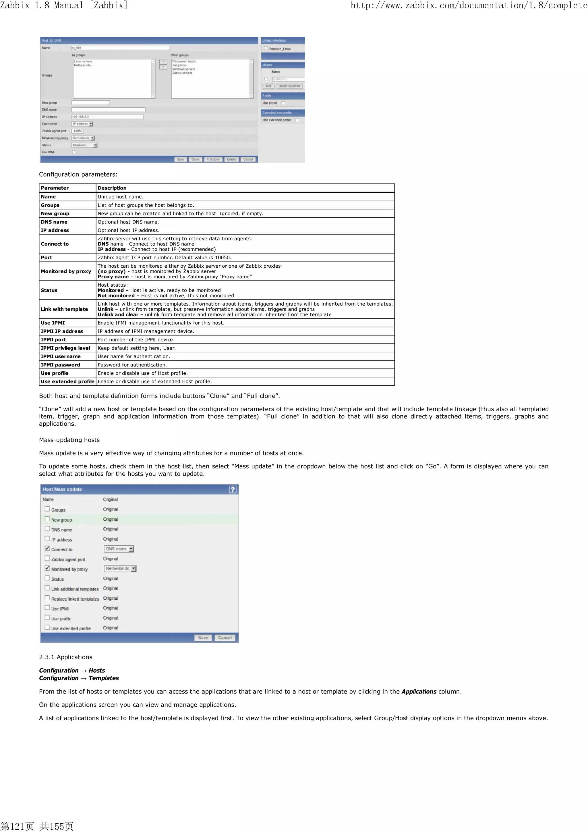 Zabbix 1.8 Manual [Zabbix]                                                                                                           http://www.zabbix.com/documentation/1.8/complete




       Configuration parameters:

        Parameter              Description
        Name                   Unique host name.
        Groups                 List of host groups the host belongs to.
        New group              New group can be created and linked to the host. Ignored, if empty.
        DNS name               Optional host DNS name.
        IP address             Optional host IP address.
                               Zabbix server will use this setting to retrieve data from agents:
        Connect to             DNS name - Connect to host DNS name
                               IP address - Connect to host IP (recommended)
        Port                   Zabbix agent TCP port number. Default value is 10050.
                               The host can be monitored either by Zabbix server or one of Zabbix proxies:
        Monitored by proxy     (no proxy) - host is monitored by Zabbix server
                               Proxy name – host is monitored by Zabbix proxy “Proxy name”
                               Host status:
        Status                 Monitored – Host is active, ready to be monitored
                               Not monitored – Host is not active, thus not monitored
                               Link host with one or more templates. Information about items, triggers and graphs will be inherited from the templates.
        Link with template     Unlink – unlink from template, but preserve information about items, triggers and graphs
                               Unlink and clear – unlink from template and remove all information inherited from the template
        Use IPMI               Enable IPMI management functionality for this host.
        IPMI IP address        IP address of IPMI management device.
        IPMI port              Port number of the IPMI device.
        IPMI privilege level   Keep default setting here, User.
        IPMI username          User name for authentication.
        IPMI password          Password for authentication.
        Use profile            Enable or disable use of Host profile.
        Use extended profile Enable or disable use of extended Host profile.


       Both host and template definition forms include buttons “Clone” and “Full clone”.

       “Clone” will add a new host or template based on the configuration parameters of the existing host/template and that will include template linkage (thus also all templated
       item, trigger, graph and application information from those templates). “Full clone” in addition to that will also clone directly attached items, triggers, graphs and
       applications.

       Mass-updating hosts

       Mass update is a very effective way of changing attributes for a number of hosts at once.

       To update some hosts, check them in the host list, then select “Mass update” in the dropdown below the host list and click on “Go”. A form is displayed where you can
       select what attributes for the hosts you want to update.




       2.3.1 Applications

       Configuration → Hosts
       Configuration → Templates

       From the list of hosts or templates you can access the applications that are linked to a host or template by clicking in the Applications column.

       On the applications screen you can view and manage applications.

       A list of applications linked to the host/template is displayed first. To view the other existing applications, select Group/Host display options in the dropdown menus above.




第121页 共155页
 