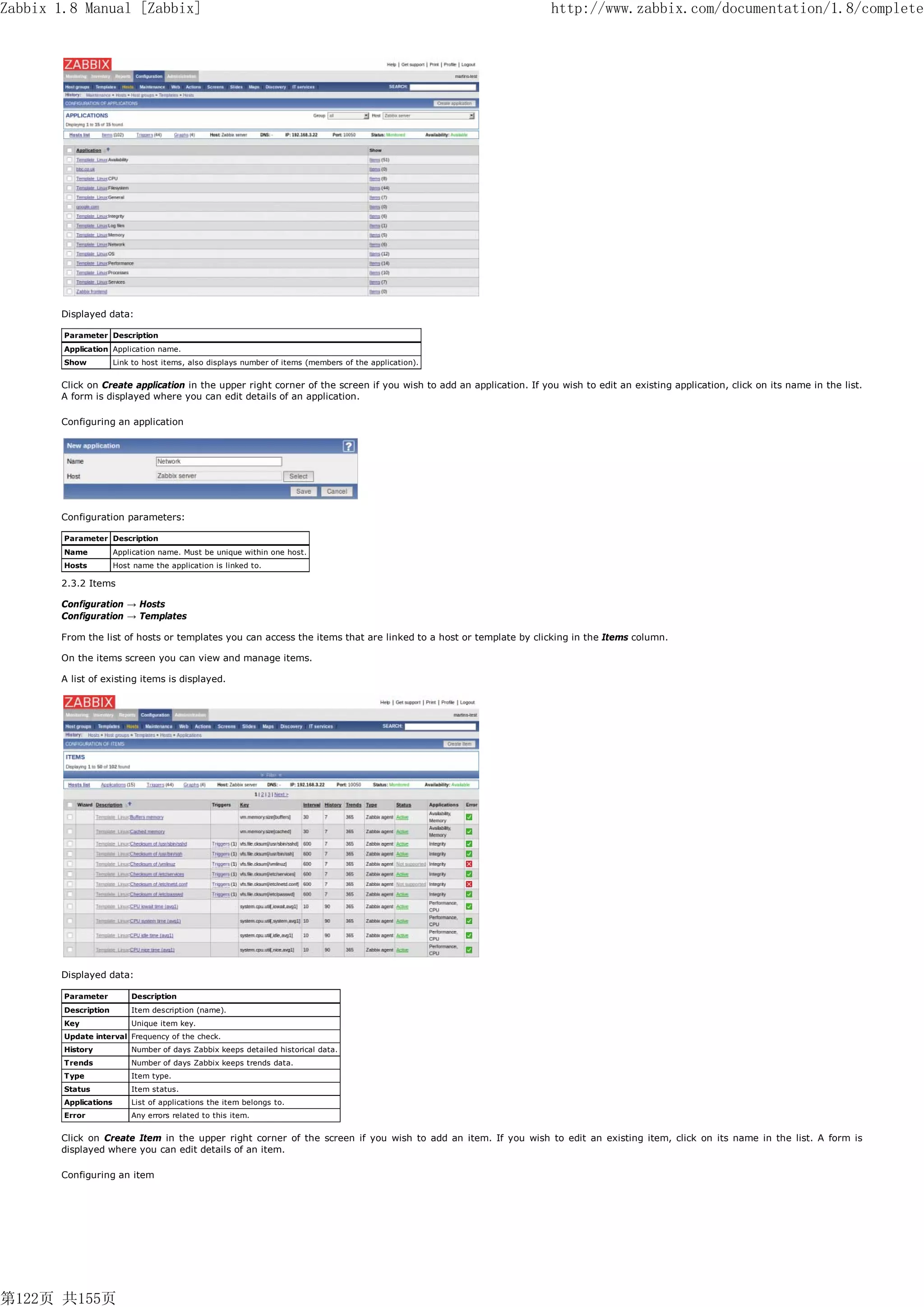 Zabbix 1.8 Manual [Zabbix]                                                                                         http://www.zabbix.com/documentation/1.8/complete




       Displayed data:

        Parameter Description
        Application Application name.
        Show           Link to host items, also displays number of items (members of the application).


       Click on Create application in the upper right corner of the screen if you wish to add an application. If you wish to edit an existing application, click on its name in the list.
       A form is displayed where you can edit details of an application.

       Configuring an application




       Configuration parameters:

        Parameter Description
        Name           Application name. Must be unique within one host.
        Hosts          Host name the application is linked to.

       2.3.2 Items

       Configuration → Hosts
       Configuration → Templates

       From the list of hosts or templates you can access the items that are linked to a host or template by clicking in the Items column.

       On the items screen you can view and manage items.

       A list of existing items is displayed.




       Displayed data:

        Parameter          Description
        Description        Item description (name).
        Key                Unique item key.
        Update interval Frequency of the check.
        History            Number of days Zabbix keeps detailed historical data.
        Trends             Number of days Zabbix keeps trends data.
        Type               Item type.
        Status             Item status.
        Applications       List of applications the item belongs to.
        Error              Any errors related to this item.


       Click on Create Item in the upper right corner of the screen if you wish to add an item. If you wish to edit an existing item, click on its name in the list. A form is
       displayed where you can edit details of an item.

       Configuring an item




第122页 共155页
 