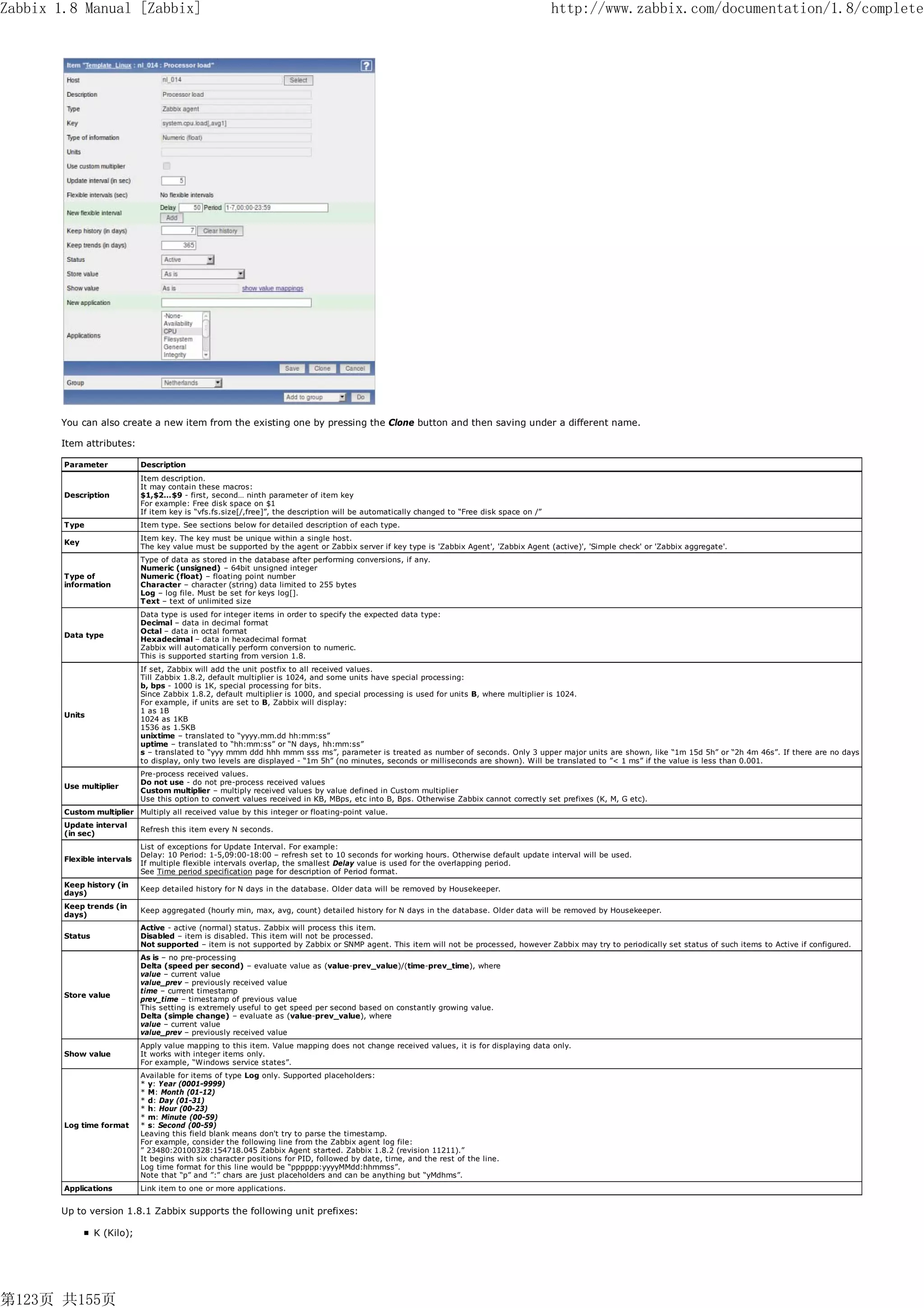 Zabbix 1.8 Manual [Zabbix]                                                                                                                   http://www.zabbix.com/documentation/1.8/complete




       You can also create a new item from the existing one by pressing the Clone button and then saving under a different name.

       Item attributes:

        Parameter            Description
                             Item description.
                             It may contain these macros:
        Description          $1,$2…$9 - first, second… ninth parameter of item key
                             For example: Free disk space on $1
                             If item key is “vfs.fs.size[/,free]”, the description will be automatically changed to “Free disk space on /”
        Type                 Item type. See sections below for detailed description of each type.
                             Item key. The key must be unique within a single host.
        Key
                             The key value must be supported by the agent or Zabbix server if key type is 'Zabbix Agent', 'Zabbix Agent (active)', 'Simple check' or 'Zabbix aggregate'.
                             Type of data as stored in the database after performing conversions, if any.
                             Numeric (unsigned) – 64bit unsigned integer
        Type of              Numeric (float) – floating point number
        information          Character – character (string) data limited to 255 bytes
                             Log – log file. Must be set for keys log[].
                             Text – text of unlimited size
                             Data type is used for integer items in order to specify the expected data type:
                             Decimal – data in decimal format
                             Octal – data in octal format
        Data type
                             Hexadecimal – data in hexadecimal format
                             Zabbix will automatically perform conversion to numeric.
                             This is supported starting from version 1.8.
                             If set, Zabbix will add the unit postfix to all received values.
                             Till Zabbix 1.8.2, default multiplier is 1024, and some units have special processing:
                             b, bps - 1000 is 1K, special processing for bits.
                             Since Zabbix 1.8.2, default multiplier is 1000, and special processing is used for units B, where multiplier is 1024.
                             For example, if units are set to B, Zabbix will display:
                             1 as 1B
        Units
                             1024 as 1KB
                             1536 as 1.5KB
                             unixtime – translated to “yyyy.mm.dd hh:mm:ss”
                             uptime – translated to “hh:mm:ss” or “N days, hh:mm:ss”
                             s – translated to “yyy mmm ddd hhh mmm sss ms”, parameter is treated as number of seconds. Only 3 upper major units are shown, like “1m 15d 5h” or “2h 4m 46s”. If there are no days
                             to display, only two levels are displayed - “1m 5h” (no minutes, seconds or milliseconds are shown). Will be translated to ”< 1 ms” if the value is less than 0.001.
                             Pre-process received values.
                             Do not use - do not pre-process received values
        Use multiplier
                             Custom multiplier – multiply received values by value defined in Custom multiplier
                             Use this option to convert values received in KB, MBps, etc into B, Bps. Otherwise Zabbix cannot correctly set prefixes (K, M, G etc).
        Custom multiplier Multiply all received value by this integer or floating-point value.
        Update interval
                             Refresh this item every N seconds.
        (in sec)
                             List of exceptions for Update Interval. For example:
                             Delay: 10 Period: 1-5,09:00-18:00 – refresh set to 10 seconds for working hours. Otherwise default update interval will be used.
        Flexible intervals
                             If multiple flexible intervals overlap, the smallest Delay value is used for the overlapping period.
                             See Time period specification page for description of Period format.
        Keep history (in
                             Keep detailed history for N days in the database. Older data will be removed by Housekeeper.
        days)
        Keep trends (in
                             Keep aggregated (hourly min, max, avg, count) detailed history for N days in the database. Older data will be removed by Housekeeper.
        days)
                             Active - active (normal) status. Zabbix will process this item.
        Status               Disabled – item is disabled. This item will not be processed.
                             Not supported – item is not supported by Zabbix or SNMP agent. This item will not be processed, however Zabbix may try to periodically set status of such items to Active if configured.
                             As is – no pre-processing
                             Delta (speed per second) – evaluate value as (value-prev_value)/(time-prev_time), where
                             value – current value
                             value_prev – previously received value
                             time – current timestamp
        Store value
                             prev_time – timestamp of previous value
                             This setting is extremely useful to get speed per second based on constantly growing value.
                             Delta (simple change) – evaluate as (value-prev_value), where
                             value – current value
                             value_prev – previously received value
                             Apply value mapping to this item. Value mapping does not change received values, it is for displaying data only.
        Show value           It works with integer items only.
                             For example, “Windows service states”.
                             Available for items of type Log only. Supported placeholders:
                             * y: Year (0001-9999)
                             * M: Month (01-12)
                             * d: Day (01-31)
                             * h: Hour (00-23)
                             * m: Minute (00-59)
        Log time format      * s: Second (00-59)
                             Leaving this field blank means don't try to parse the timestamp.
                             For example, consider the following line from the Zabbix agent log file:
                             ” 23480:20100328:154718.045 Zabbix Agent started. Zabbix 1.8.2 (revision 11211).”
                             It begins with six character positions for PID, followed by date, time, and the rest of the line.
                             Log time format for this line would be “pppppp:yyyyMMdd:hhmmss”.
                             Note that “p” and ”:” chars are just placeholders and can be anything but “yMdhms”.
        Applications         Link item to one or more applications.


       Up to version 1.8.1 Zabbix supports the following unit prefixes:

                 K (Kilo);




第123页 共155页
 