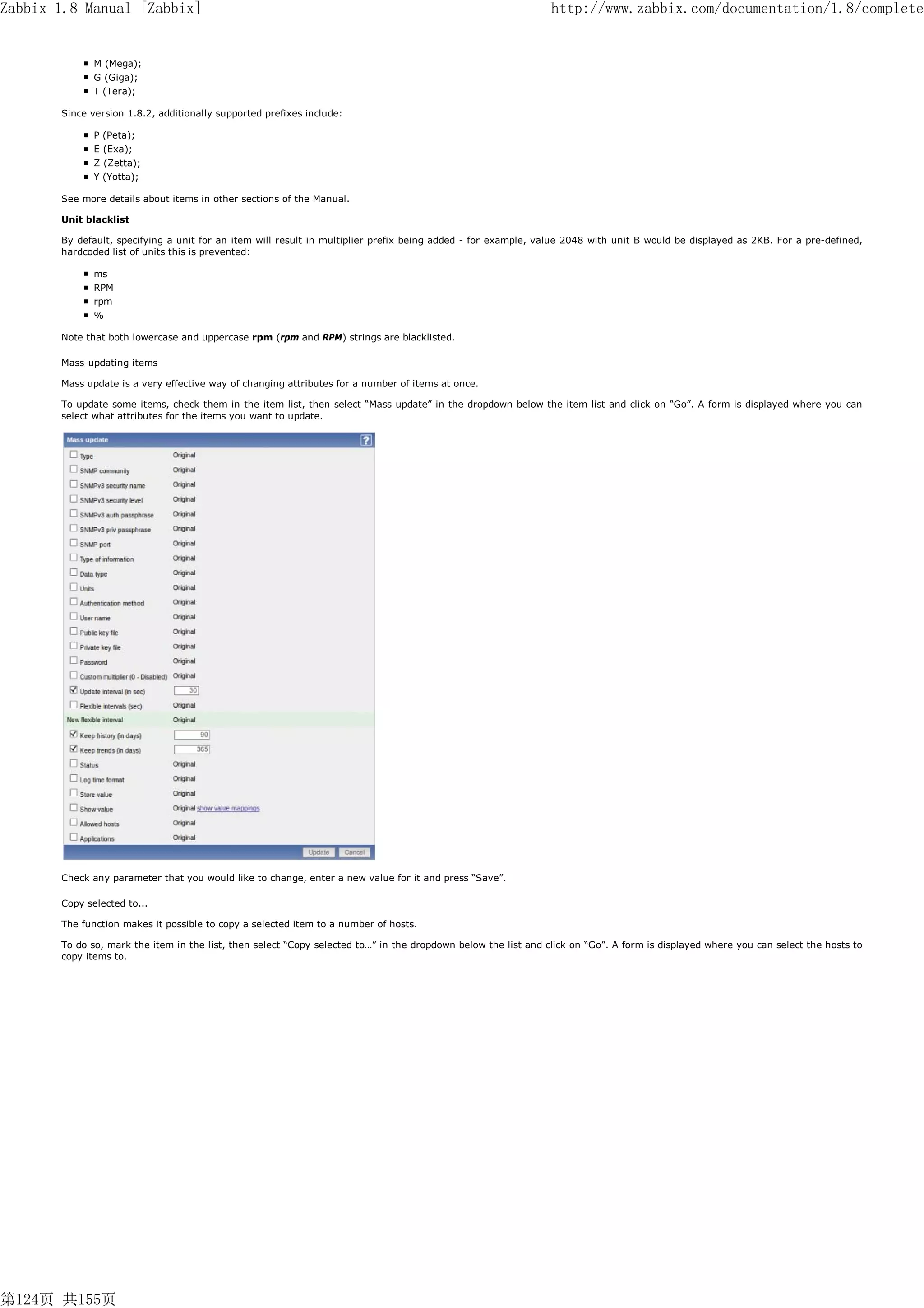 Zabbix 1.8 Manual [Zabbix]                                                                                      http://www.zabbix.com/documentation/1.8/complete


              M (Mega);
              G (Giga);
              T (Tera);

       Since version 1.8.2, additionally supported prefixes include:

              P (Peta);
              E (Exa);
              Z (Zetta);
              Y (Yotta);

       See more details about items in other sections of the Manual.

       Unit blacklist

       By default, specifying a unit for an item will result in multiplier prefix being added - for example, value 2048 with unit B would be displayed as 2KB. For a pre-defined,
       hardcoded list of units this is prevented:

              ms
              RPM
              rpm
              %

       Note that both lowercase and uppercase rpm (rpm and RPM) strings are blacklisted.

       Mass-updating items

       Mass update is a very effective way of changing attributes for a number of items at once.

       To update some items, check them in the item list, then select “Mass update” in the dropdown below the item list and click on “Go”. A form is displayed where you can
       select what attributes for the items you want to update.




       Check any parameter that you would like to change, enter a new value for it and press “Save”.

       Copy selected to...

       The function makes it possible to copy a selected item to a number of hosts.

       To do so, mark the item in the list, then select “Copy selected to…” in the dropdown below the list and click on “Go”. A form is displayed where you can select the hosts to
       copy items to.




第124页 共155页
 