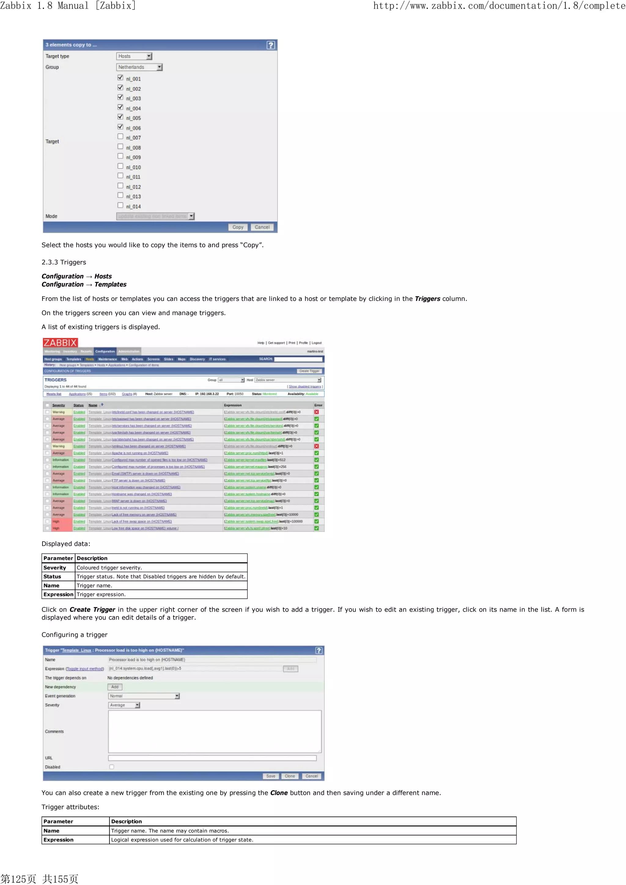 Zabbix 1.8 Manual [Zabbix]                                                                                       http://www.zabbix.com/documentation/1.8/complete




       Select the hosts you would like to copy the items to and press “Copy”.

       2.3.3 Triggers

       Configuration → Hosts
       Configuration → Templates

       From the list of hosts or templates you can access the triggers that are linked to a host or template by clicking in the Triggers column.

       On the triggers screen you can view and manage triggers.

       A list of existing triggers is displayed.




       Displayed data:

        Parameter Description
        Severity     Coloured trigger severity.
        Status       Trigger status. Note that Disabled triggers are hidden by default.
        Name         Trigger name.
        Expression Trigger expression.


       Click on Create Trigger in the upper right corner of the screen if you wish to add a trigger. If you wish to edit an existing trigger, click on its name in the list. A form is
       displayed where you can edit details of a trigger.

       Configuring a trigger




       You can also create a new trigger from the existing one by pressing the Clone button and then saving under a different name.

       Trigger attributes:

        Parameter                 Description
        Name                      Trigger name. The name may contain macros.
        Expression                Logical expression used for calculation of trigger state.




第125页 共155页
 