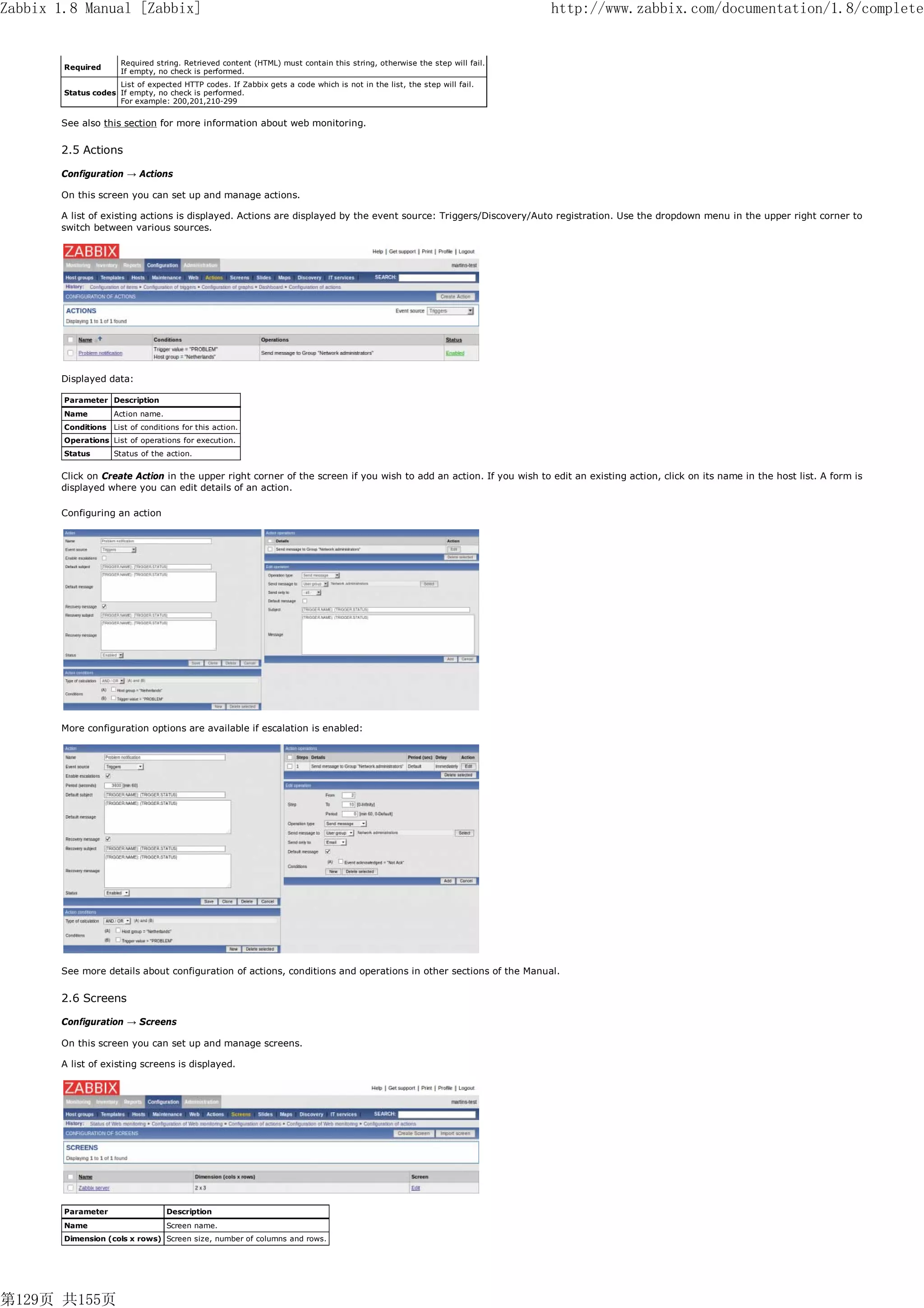 Zabbix 1.8 Manual [Zabbix]                                                                                                 http://www.zabbix.com/documentation/1.8/complete


                       Required string. Retrieved content (HTML) must contain this string, otherwise the step will fail.
        Required
                       If empty, no check is performed.
                     List of expected HTTP codes. If Zabbix gets a code which is not in the list, the step will fail.
        Status codes If empty, no check is performed.
                     For example: 200,201,210-299


       See also this section for more information about web monitoring.


       2.5 Actions

       Configuration → Actions

       On this screen you can set up and manage actions.

       A list of existing actions is displayed. Actions are displayed by the event source: Triggers/Discovery/Auto registration. Use the dropdown menu in the upper right corner to
       switch between various sources.




       Displayed data:

        Parameter Description
        Name         Action name.
        Conditions   List of conditions for this action.
        Operations List of operations for execution.
        Status       Status of the action.


       Click on Create Action in the upper right corner of the screen if you wish to add an action. If you wish to edit an existing action, click on its name in the host list. A form is
       displayed where you can edit details of an action.

       Configuring an action




       More configuration options are available if escalation is enabled:




       See more details about configuration of actions, conditions and operations in other sections of the Manual.


       2.6 Screens

       Configuration → Screens

       On this screen you can set up and manage screens.

       A list of existing screens is displayed.




        Parameter                   Description
        Name                        Screen name.
        Dimension (cols x rows) Screen size, number of columns and rows.




第129页 共155页
 