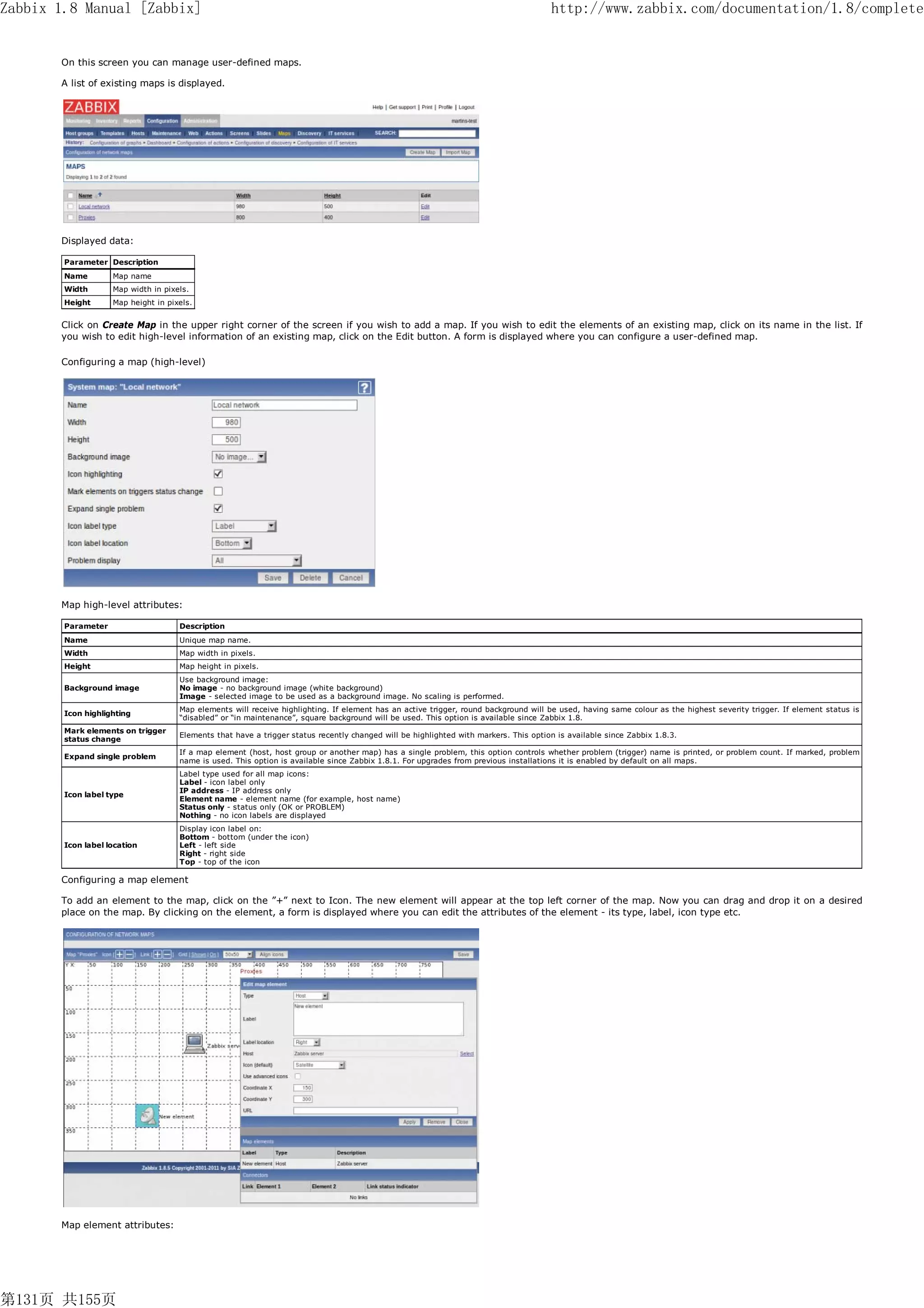 Zabbix 1.8 Manual [Zabbix]                                                                                                            http://www.zabbix.com/documentation/1.8/complete


       On this screen you can manage user-defined maps.

       A list of existing maps is displayed.




       Displayed data:

        Parameter Description
        Name        Map name
        Width       Map width in pixels.
        Height      Map height in pixels.


       Click on Create Map in the upper right corner of the screen if you wish to add a map. If you wish to edit the elements of an existing map, click on its name in the list. If
       you wish to edit high-level information of an existing map, click on the Edit button. A form is displayed where you can configure a user-defined map.

       Configuring a map (high-level)




       Map high-level attributes:

        Parameter                    Description
        Name                         Unique map name.
        Width                        Map width in pixels.
        Height                       Map height in pixels.
                                     Use background image:
        Background image             No image - no background image (white background)
                                     Image - selected image to be used as a background image. No scaling is performed.
                                     Map elements will receive highlighting. If element has an active trigger, round background will be used, having same colour as the highest severity trigger. If element status is
        Icon highlighting
                                     “disabled” or “in maintenance”, square background will be used. This option is available since Zabbix 1.8.
        Mark elements on trigger
                                     Elements that have a trigger status recently changed will be highlighted with markers. This option is available since Zabbix 1.8.3.
        status change
                                     If a map element (host, host group or another map) has a single problem, this option controls whether problem (trigger) name is printed, or problem count. If marked, problem
        Expand single problem
                                     name is used. This option is available since Zabbix 1.8.1. For upgrades from previous installations it is enabled by default on all maps.
                                     Label type used for all map icons:
                                     Label - icon label only
                                     IP address - IP address only
        Icon label type
                                     Element name - element name (for example, host name)
                                     Status only - status only (OK or PROBLEM)
                                     Nothing - no icon labels are displayed
                                     Display icon label on:
                                     Bottom - bottom (under the icon)
        Icon label location          Left - left side
                                     Right - right side
                                     Top - top of the icon

       Configuring a map element

       To add an element to the map, click on the ”+” next to Icon. The new element will appear at the top left corner of the map. Now you can drag and drop it on a desired
       place on the map. By clicking on the element, a form is displayed where you can edit the attributes of the element - its type, label, icon type etc.




       Map element attributes:




第131页 共155页
 