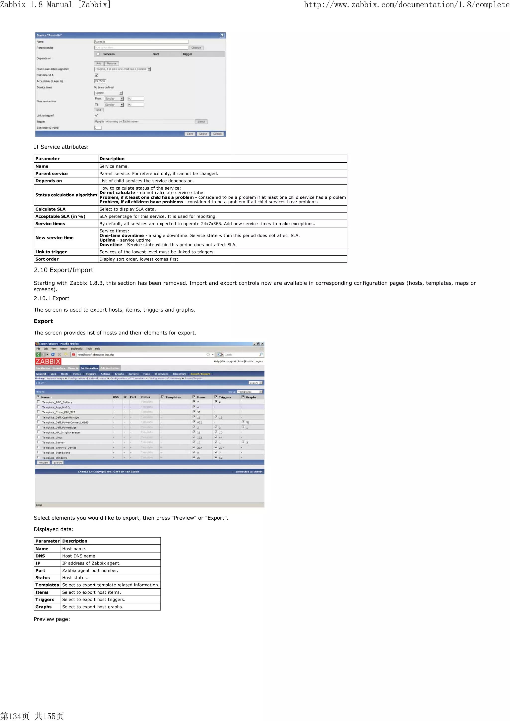 Zabbix 1.8 Manual [Zabbix]                                                                                                              http://www.zabbix.com/documentation/1.8/complete




       IT Service attributes:

        Parameter                      Description
        Name                           Service name.
        Parent service                 Parent service. For reference only, it cannot be changed.
        Depends on                     List of child services the service depends on.
                                       How to calculate status of the service:
                                       Do not calculate - do not calculate service status
        Status calculation algorithm
                                       Problem, if it least one child has a problem - considered to be a problem if at least one child service has a problem
                                       Problem, if all children have problems - considered to be a problem if all child services have problems
        Calculate SLA                  Select to display SLA data.
        Acceptable SLA (in %)          SLA percentage for this service. It is used for reporting.
        Service times                  By default, all services are expected to operate 24x7x365. Add new service times to make exceptions.
                                       Service times:
                                       One-time downtime - a single downtime. Service state within this period does not affect SLA.
        New service time
                                       Uptime - service uptime
                                       Downtime - Service state within this period does not affect SLA.
        Link to trigger                Services of the lowest level must be linked to triggers.
        Sort order                     Display sort order, lowest comes first.

       2.10 Export/Import

       Starting with Zabbix 1.8.3, this section has been removed. Import and export controls now are available in corresponding configuration pages (hosts, templates, maps or
       screens).
       2.10.1 Export

       The screen is used to export hosts, items, triggers and graphs.

       Export

       The screen provides list of hosts and their elements for export.




       Select elements you would like to export, then press “Preview” or “Export”.

       Displayed data:

        Parameter Description
        Name         Host name.
        DNS          Host DNS name.
        IP           IP address of Zabbix agent.
        Port         Zabbix agent port number.
        Status       Host status.
        Templates Select to export template related information.
        Items        Select to export host items.
        Triggers     Select to export host triggers.
        Graphs       Select to export host graphs.


       Preview page:




第134页 共155页
 
