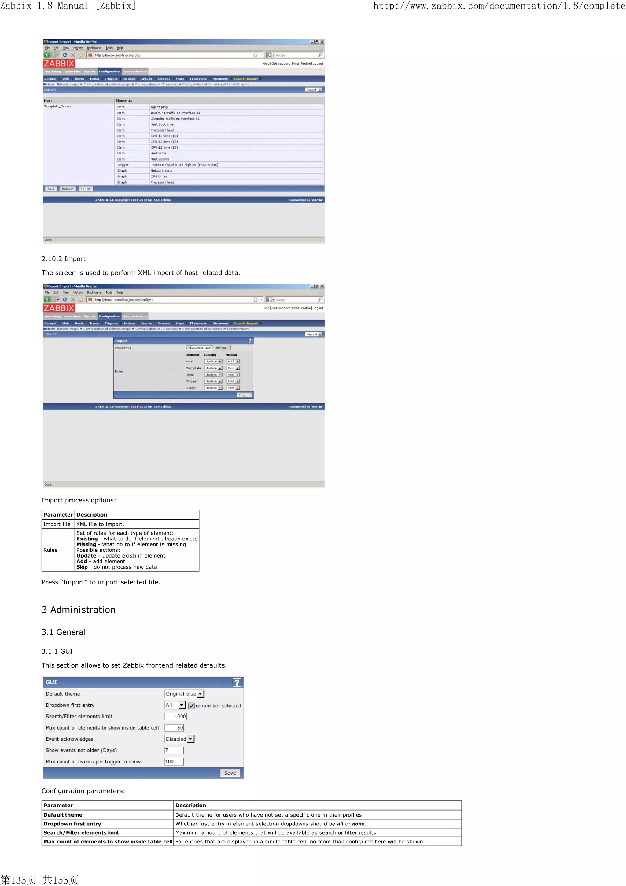 Zabbix 1.8 Manual [Zabbix]                                                                                                              http://www.zabbix.com/documentation/1.8/complete




       2.10.2 Import

       The screen is used to perform XML import of host related data.




       Import process options:

        Parameter Description
        Import file   XML file to import.
                      Set of rules for each type of element:
                      Existing - what to do if element already exists
                      Missing - what do to if element is missing
        Rules         Possible actions:
                      Update - update existing element
                      Add - add element
                      Skip - do not process new data


       Press “Import” to import selected file.



       3 Administration

       3.1 General

       3.1.1 GUI

       This section allows to set Zabbix frontend related defaults.




       Configuration parameters:

        Parameter                                           Description
        Default theme                                       Default theme for users who have not set a specific one in their profiles
        Dropdown first entry                                Whether first entry in element selection dropdowns should be all or none.
        Search/Filter elements limit                        Maximum amount of elements that will be available as search or filter results.
        Max count of elements to show inside table cell For entries that are displayed in a single table cell, no more than configured here will be shown.




第135页 共155页
 