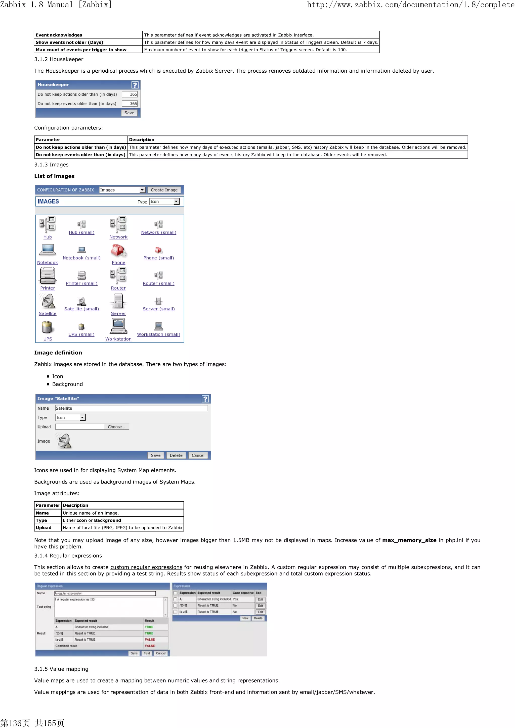 Zabbix 1.8 Manual [Zabbix]                                                                                                          http://www.zabbix.com/documentation/1.8/complete


        Event acknowledges                               This parameter defines if event acknowledges are activated in Zabbix interface.
        Show events not older (Days)                     This parameter defines for how many days event are displayed in Status of Triggers screen. Default is 7 days.
        Max count of events per trigger to show          Maximum number of event to show for each trigger in Status of Triggers screen. Default is 100.

       3.1.2 Housekeeper

       The Housekeeper is a periodical process which is executed by Zabbix Server. The process removes outdated information and information deleted by user.




       Configuration parameters:

        Parameter                                 Description
        Do not keep actions older than (in days) This parameter defines how many days of executed actions (emails, jabber, SMS, etc) history Zabbix will keep in the database. Older actions will be removed.
        Do not keep events older than (in days) This parameter defines how many days of events history Zabbix will keep in the database. Older events will be removed.

       3.1.3 Images

       List of images




       Image definition

       Zabbix images are stored in the database. There are two types of images:

                 Icon
                 Background




       Icons are used in for displaying System Map elements.

       Backgrounds are used as background images of System Maps.

       Image attributes:

        Parameter Description
        Name        Unique name of an image.
        Type        Either Icon or Background
        Upload      Name of local file (PNG, JPEG) to be uploaded to Zabbix


       Note that you may upload image of any size, however images bigger than 1.5MB may not be displayed in maps. Increase value of max_memory_size in php.ini if you
       have this problem.
       3.1.4 Regular expressions

       This section allows to create custom regular expressions for reusing elsewhere in Zabbix. A custom regular expression may consist of multiple subexpressions, and it can
       be tested in this section by providing a test string. Results show status of each subexpression and total custom expression status.




       3.1.5 Value mapping

       Value maps are used to create a mapping between numeric values and string representations.

       Value mappings are used for representation of data in both Zabbix front-end and information sent by email/jabber/SMS/whatever.




第136页 共155页
 