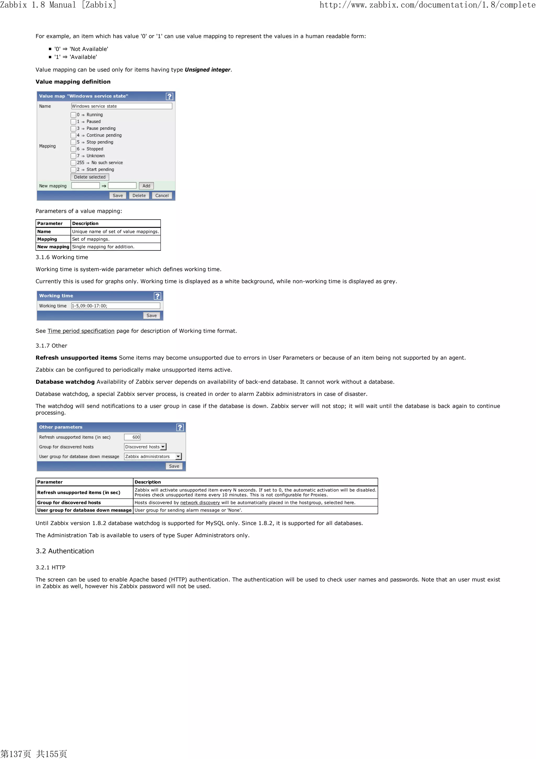 Zabbix 1.8 Manual [Zabbix]                                                                                                             http://www.zabbix.com/documentation/1.8/complete


       For example, an item which has value '0' or '1' can use value mapping to represent the values in a human readable form:

               '0' ⇒ 'Not Available'
               '1' ⇒ 'Available'

       Value mapping can be used only for items having type Unsigned integer.

       Value mapping definition




       Parameters of a value mapping:

        Parameter     Description
        Name          Unique name of set of value mappings.
        Mapping       Set of mappings.
        New mapping Single mapping for addition.

       3.1.6 Working time

       Working time is system-wide parameter which defines working time.

       Currently this is used for graphs only. Working time is displayed as a white background, while non-working time is displayed as grey.




       See Time period specification page for description of Working time format.

       3.1.7 Other

       Refresh unsupported items Some items may become unsupported due to errors in User Parameters or because of an item being not supported by an agent.

       Zabbix can be configured to periodically make unsupported items active.

       Database watchdog Availability of Zabbix server depends on availability of back-end database. It cannot work without a database.

       Database watchdog, a special Zabbix server process, is created in order to alarm Zabbix administrators in case of disaster.

       The watchdog will send notifications to a user group in case if the database is down. Zabbix server will not stop; it will wait until the database is back again to continue
       processing.




        Parameter                                  Description
                                                   Zabbix will activate unsupported item every N seconds. If set to 0, the automatic activation will be disabled.
        Refresh unsupported items (in sec)
                                                   Proxies check unsupported items every 10 minutes. This is not configurable for Proxies.
        Group for discovered hosts                 Hosts discovered by network discovery will be automatically placed in the hostgroup, selected here.
        User group for database down message User group for sending alarm message or 'None'.


       Until Zabbix version 1.8.2 database watchdog is supported for MySQL only. Since 1.8.2, it is supported for all databases.

       The Administration Tab is available to users of type Super Administrators only.


       3.2 Authentication

       3.2.1 HTTP

       The screen can be used to enable Apache based (HTTP) authentication. The authentication will be used to check user names and passwords. Note that an user must exist
       in Zabbix as well, however his Zabbix password will not be used.




第137页 共155页
 