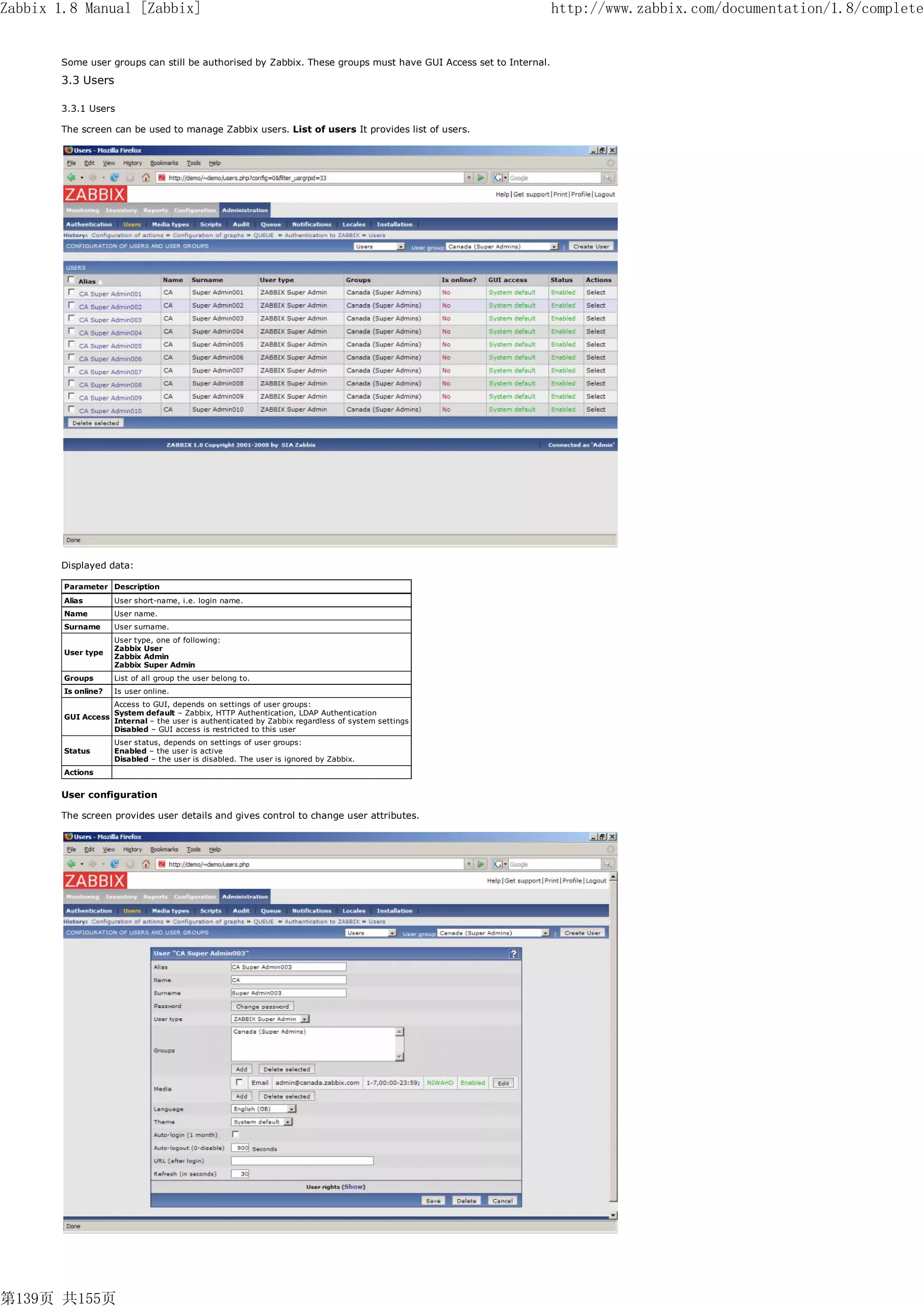 Zabbix 1.8 Manual [Zabbix]                                                                                      http://www.zabbix.com/documentation/1.8/complete


       Some user groups can still be authorised by Zabbix. These groups must have GUI Access set to Internal.
       3.3 Users

       3.3.1 Users

       The screen can be used to manage Zabbix users. List of users It provides list of users.




       Displayed data:

        Parameter Description
        Alias        User short-name, i.e. login name.
        Name         User name.
        Surname      User surname.
                     User type, one of following:
                     Zabbix User
        User type
                     Zabbix Admin
                     Zabbix Super Admin
        Groups       List of all group the user belong to.
        Is online?   Is user online.
                     Access to GUI, depends on settings of user groups:
                     System default – Zabbix, HTTP Authentication, LDAP Authentication
        GUI Access
                     Internal – the user is authenticated by Zabbix regardless of system settings
                     Disabled – GUI access is restricted to this user
                     User status, depends on settings of user groups:
        Status       Enabled – the user is active
                     Disabled – the user is disabled. The user is ignored by Zabbix.
        Actions


       User configuration

       The screen provides user details and gives control to change user attributes.




第139页 共155页
 